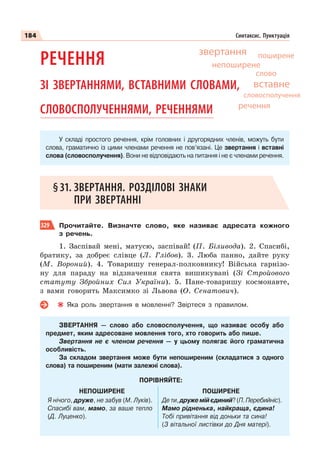 184 Синтаксис. Пунктуація
РЕЧЕННЯ
ЗІ ЗВЕРТАННЯМИ, ВСТАВНИМИ СЛОВАМИ,
СЛОВОСПОЛУЧЕННЯМИ, РЕЧЕННЯМИ
У складі простого речення, крім головних і другорядних членів, можуть бути
слова, граматично із цими членами речення не пов’язані. Це звертання і вставні
слова (словосполучення). Вони не відповідають на питання і не є членами речення.
§31. ЗВЕРТАННЯ. РОЗДІЛОВІ ЗНАКИ
ПРИ ЗВЕРТАННІ
329 Прочитайте. Визначте слово, яке називає адресата кожного
з речень.
1. Заспівай мені, матусю, заспівай! (П. Біливода). 2. Спасибі,
братику, за добреє слівце (Л. Глібов). 3. Люба панно, дайте руку
(М. Вороний). 4. Товаришу генерал-полковнику! Війська гарнізо-
ну для параду на відзначення свята вишикувані (Зі Стройового
статуту Збройних Сил України). 5. Пане-товаришу космонавте,
з вами говорить Максимко зі Львова (О. Сенатович).
Яка роль звертання в мовленні? Звіртеся з правилом.
ЗВЕРТАННЯ — слово або словосполучення, що називає особу або
предмет, яким адресоване мовлення того, хто говорить або пише.
Звертання не є членом речення — у цьому полягає його граматична
особливість.
За складом звертання може бути непоширеним (складатися з одного
слова) та поширеним (мати залежні слова).
ПОРІВНЯЙТЕ:
НЕПОШИРЕНЕ ПОШИРЕНЕ
Я нічого, друже, не забув (М. Луків).
Спасибі вам, мамо, за ваше тепло
(Д. Луценко).
Дети,дружемійєдиний?(П.Перебийніс).
Мамо рідненька, найкраща, єдина!
Тобі привітання від доньки та сина!
(З вітальної листівки до Дня матері).
непоширене
звертання поширене
слово
словосполучення
вставне
речення
 
