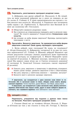 187
Просте ускладнене речення
335 Перепишіть, розставляючи пропущені розділові знаки.
1. Добридень вам друже добрий! (А. Малишко). 2. Не гнівай-
тесь на мене шановний добродію що я довго не озивавсь до вас
(Із листа Л. Глібова). 3. У краю придніпровськім ми стрілись з то-
бою веселко моя золота (А. Малишко). 4. Серденько моє поговорити
треба справа є (А. Горбівненко). 5. Красунечко моя Заспівай же й
мені цю колискову (М. Стельмах).
Обґрунтуйте вживання розділових знаків.
Яке ставлення до співрозмовника передають ужиті в реченнях звер-
тання? Які почуття виражають? Скористайтеся Словничком назв
почуттів.
Що впливає на вибір форми звертання? Відповідь проілюструйте
прикладами з життя.
336 Прочитайте. Визначте звертання. Чи зумовлюється вибір форми
звертання етикетом? Свою думку підтвердіть прикладами.
1. Вечір добрий, пане господарю! Не ждав, не сподівавсь?
(І. Нечуй-Левицький). 2. Добривечір, сестричко! А ти вже тут чого,
моя перепеличко? (Л. Глібов). 3. Шановні добродії! Відомості про
втішні результати конкурсу знавців української мови спричинили
роздуми (З виступу на конференції). 4. Юначе! Передайте гроші
на квиток! (З розмови). 5. Шановні школярі, вихователі й випуск-
ники! Від щирого серця вітаю вас зі Святом останнього дзвоника!
(З виступу). 6. Хазяєчко! Скільки коштують смачні пиріжки?
(З розмови).
Поясніть роль звертання в приватному й офіційному спілкуванні.
Назвіть ділові папери, уживання звертання в яких є обов’язковим.
Яка роль звертань у публічному мовленні — промовах, виступах?
Визначте вжиті в реченнях однорідні звертання.
У звертаннях, що складаються з двох власних назв (імені та по
батькові) або із загальної назви та імені, обидва слова мають форму
кличного відмінка: Тетяно Сергіївно, друже Миколо, пані Маріє, дядьку Іване.
У звертаннях, що складаються з двох загальних назв, форму кличного
відмінка обов’язково має перше слово, друге ж може набувати форми як
кличного, так і називного відмінка: пане лейтенанте і пане лейтенант.
337 ПОПРАЦЮЙТЕ В ГРУПАХ
Перепишіть, утворюючи від поданих у дужках імен імена
по батькові. Розставте пропущені розділові знаки.
1. Степане (Іван) вас до телефону (Остап Вишня). 2. Кири-
ле (Степан) що там у вас сталося в степу (О. Гончар). 3. Наталю
 