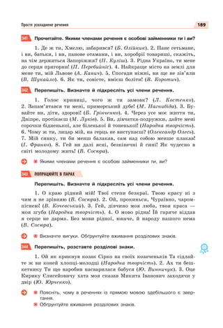 189
Просте ускладнене речення
341 Прочитайте. Якими членами речення є особові займенники ти і ви?
1. Де ж ти, Хмелю, забарився? (Б. Олійник). 2. Пане гетьмане,
і ви, батьки, і ви, панове отамани, і ви, хоробрії товариші, скажіть,
на чім держиться Запоріжжя? (П. Куліш). 3. Рідна Україно, ти мене
до серця пригорни! (П. Перебийніс). 4. Найкраще місто на землі для
мене ти, мій Львове (А. Канич). 5. Спогади ніжні, ви ще не зів’яли
(В. Шукайло). 6. Як ти, совісте, вмієш боліти! (В. Коротич).
342 Перепишіть. Визначте й підкресліть усі члени речення.
1. Голос криниці, чого ж ти замовк? (Л. Костенко).
2. Запам’ятався ти мені, приморський дубе! (М. Нагнибіда). 3. Бу-
вайте ви, діти, здорові! (Б. Грінченко). 4. Через усе моє життя ти,
Дніпре, протікаєш (М. Луків). 5. Ви, дівчатка-подружки, дайте мені
сорочки бідненької, але біленької й тоненької! (Народна творчість).
6. Чому ж ти, лицар мій, на герць не виступаєш? (Олександр Олесь).
7. Мій синку, ти би менш балакав, сам над собою менше плакав!
(І. Франко). 8. Гей ви далі ясні, безкінечні й сині! Як чудесно в
світі молодому жить! (В. Сосюра).
Якими членами речення є особові займенники ти, ви?
343 ПОПРАЦЮЙТЕ В ПАРАХ
Перепишіть. Визначте й підкресліть усі члени речення.
1. О краю рідний мій! Твої степи безкраї. Твою красу ні з
чим я не зрівняю (В. Сосюра). 2. Ой, прокинься, Чураївно, чаром-
піснею! (В. Кочевський). 3. Гей, дівчино моя люба, твоя краса —
моя згуба (Народна творчість). 4. О мово рідна! Їй гаряче віддав
я серце не дарма. Без мови рідної, юначе, й народу нашого нема
(В. Сосюра).
Визначте вигуки. Обґрунтуйте вживання розділових знаків.
344 Перепишіть, розставте розділові знаки.
1. Ой як крикнув козак Сірко на своїх козаченьків Та сідлай-
те ж ви коней хлопці-молодці (Народна творчість). 2. Ах ти беш-
кетнику Ти що наробив насварилася бабуся (Ю. Винничук). 3. Оце
Кирику Єлисейовичу хата моя сказав Микита Іванович заходячи у
двір (Ю. Юрченко).
Поясніть, чому в реченнях із прямою мовою здебільшого є звер-
тання.
Обґрунтуйте вживання розділових знаків.
 