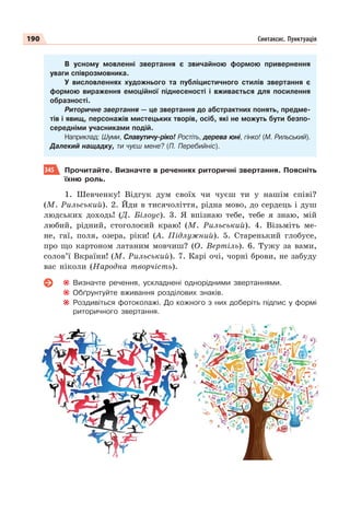 190 Синтаксис. Пунктуація
В усному мовленні звертання є звичайною формою привернення
уваги співрозмовника.
У висловленнях художнього та публіцистичного стилів звертання є
формою вираження емоційної піднесеності і вживається для посилення
образності.
Риторичне звертання — це звертання до абстрактних понять, предме-
тів і явищ, персонажів мистецьких творів, осіб, які не можуть бути безпо-
середніми учасниками подій.
Наприклад: Шуми, Славутичу-ріко! Ростіть, дерева юні, гінко! (М. Рильський).
Далекий нащадку, ти чуєш мене? (П. Перебийніс).
345 Прочитайте. Визначте в реченнях риторичні звертання. Поясніть
їхню роль.
1. Шевченку! Відгук дум своїх чи чуєш ти у нашім співі?
(М. Рильський). 2. Йди в тисячоліття, рідна мово, до сердець і душ
людських доходь! (Д. Білоус). 3. Я впізнаю тебе, тебе я знаю, мій
любий, рідний, стоголосий краю! (М. Рильський). 4. Візьміть ме-
не, гаї, поля, озера, ріки! (А. Підлужний). 5. Старенький глобусе,
про що картоном латаним мовчиш? (О. Вертіль). 6. Тужу за вами,
солов’ї Вкраїни! (М. Рильський). 7. Карі очі, чорні брови, не забуду
вас ніколи (Народна творчість).
Визначте речення, ускладнені однорідними звертаннями.
Обґрунтуйте вживання розділових знаків.
Роздивіться фотоколажі. До кожного з них доберіть підпис у формі
риторичного звертання.
 