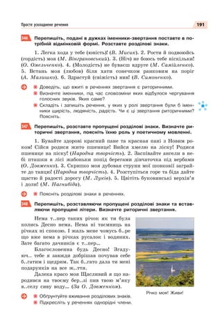 191
Просте ускладнене речення
346 Перепишіть, подані в дужках іменники-звертання поставте в по-
трібній відмінковій формі. Розставте розділові знаки.
1. Легка хода у тебе (юність)! (В. Мисик). 2. Рости й подвоюйсь
(гордість) моя (М. Вінграновський). 3. (Ніч) не боюсь тебе ніскільки!
(О. Омельченко). 4. (Молодість) не буваєш вдруге (М. Самійленко).
5. Встань моя (любов) біля хати сонечком ранковим на поріг
(А. Малишко). 6. Здрастуй (свіжість) нив! (В. Симоненко).
Доведіть, що вжиті в реченнях звертання є риторичними.
Визначте іменники, під час словозміни яких відбулося чергування
голосних звуків. Яких саме?
Складіть і запишіть речення, у яких у ролі звертання були б імен-
ники щирість, людяність, радість. Чи є ці звертання риторичними?
Поясніть.
347 Перепишіть, розставте пропущені розділові знаки. Визначте ри-
торичні звертання, поясніть їхню роль у поетичному мовленні.
1. Бувайте здорові красний пане та красная пані з Новим ро-
ком! Сійся родися жито пшенице! Вийся хмелю на ліску! Родися
пшенице на піску! (Народна творчість). 2. Заспівайте ангели в не-
бі пташки в лісі жабоньки попід берегами дівчаточка під вербами
(О. Довженко). 3. Скрипко моя дубовая струни мої шовковії заграй-
те до танцю! (Народна творчість). 4. Розступіться горе та біда дайте
щастю й радості дорогу (М. Луків). 5. Цвітіть буковинські верхів’я
і доли! (М. Нагнибіда).
Поясніть розділові знаки в реченнях.
348 Перепишіть, розставляючи пропущені розділові знаки та встав-
ляючи пропущені літери. Визначте риторичні звертання.
Нема т..пер таких річок як ти була
колись Десно нема. Нема ні таємниць на
річках ні спокою. І жаль мене чомусь б..ре
що вже нема в річках русалок і водяних.
Зате багато дачників є т..пер…
Благословенна будь Десно! Згаду-
юч.. тебе я завжди добрішав почував себе
б..гатим і щедрим. Так б..гато дала ти мені
подарунків на все ж..ття.
Далека красо моя Щасливий я що на-
родився на твоєму бер..зі пив твою м’яку
в..селу сиву воду… (За О. Довженком).
Обґрунтуйте вживання розділових знаків.
Підкресліть у реченнях однорідні члени.
Річко моя! Живи!
 