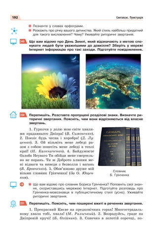 192 Синтаксис. Пунктуація
Позначте у словах орфограми.
Розкажіть про річку вашого дитинства. Який стиль найбільш придатний
для такого висловлення? Чому? Уживайте риторичні звертання.
349 Що вам відомо про День Землі, який відзначають з метою спо-
нукати людей бути уважнішими до довкілля? Зберіть у мережі
Інтернет інформацію про такі заходи. Підготуйте повідомлення.
350 Перепишіть. Розставте пропущені розділові знаки. Визначте ри-
торичні звертання. Поясніть, чим вони відрізняються від власне
звертань.
1. Гуркочи у долю мою світе хвиля-
ми прадавнього Дніпра! (В. Симоненко).
2. Поезіє будь чесна і хоробра! (Д. Лу-
ценко). 3. Ой візьміть мене лебеді ра-
зом з собою понесіть мене лебеді в теплі
краї! (Н. Калениченко). 4. Байдужосте
Озлобо Неуваго Ти обійди мене смертель-
но не порань. Ти ж Доброто хлюпни ме-
ні відваги та виведи з безволля і вагань
(В. Бровченко). 5. Обов’язково друже мій
візьми словник Грінченка! (За О. Ющен-
ком).
Що вам відомо про словник Бориса Грінченка? Поповніть свої знан-
ня, скориставшись мережею Інтернет. Підготуйте розповідь про
Грінченка-мовознавця в публіцистичному стилі (усно). Уживайте
риторичні звертання.
351 Перепишіть. Поясніть, чим поширені вжиті в реченнях звертання.
1. Прекрасний Києве на предковічних горах! Многострадаль-
ному хвала тобі, хвала! (М. Рильський). 2. Возрадуйсь, граде на
Дніпровій кручі! (Б. Олійник). 3. Сонечко в золотій сорочці, по-
Словник
Б. Грінченка
 