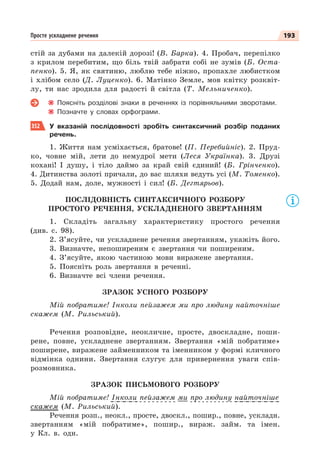 193
Просте ускладнене речення
стій за дубами на далекій дорозі! (В. Барка). 4. Пробач, перепілко
з крилом перебитим, що біль твій забрати собі не зумів (Б. Оста-
пенко). 5. Я, як святиню, люблю тебе ніжно, пропахле любистком
і хлібом село (Д. Луценко). 6. Матінко Земле, мов квітку розквіт-
лу, ти нас зродила для радості й світла (Т. Мельниченко).
Поясніть розділові знаки в реченнях із порівняльними зворотами.
Позначте у словах орфограми.
352 У вказаній послідовності зробіть синтаксичний розбір поданих
речень.
1. Життя нам усміхається, братове! (П. Перебийніс). 2. Пруд-
ко, човне мій, лети до немудрої мети (Леся Українка). 3. Друзі
кохані! І душу, і тіло даймо за край свій єдиний! (Б. Грінченко).
4. Дитинства золоті причали, до вас шляхи ведуть усі (М. Томенко).
5. Додай нам, доле, мужності і сил! (Б. Дегтярьов).
ПОСЛІДОВНІСТЬ СИНТАКСИЧНОГО РОЗБОРУ
ПРОСТОГО РЕЧЕННЯ, УСКЛАДНЕНОГО ЗВЕРТАННЯМ
1. Складіть загальну характеристику простого речення
(див. с. 98).
2. З’ясуйте, чи ускладнене речення звертанням, укажіть його.
3. Визначте, непоширеним є звертання чи поширеним.
4. З’ясуйте, якою частиною мови виражене звертання.
5. Поясніть роль звертання в реченні.
6. Визначте всі члени речення.
ЗРАЗОК УСНОГО РОЗБОРУ
Мій побратиме! Інколи пейзажем ми про людину найточніше
скажем (М. Рильський).
Речення розповідне, неокличне, просте, двоскладне, поши-
рене, повне, ускладнене звертанням. Звертання «мій побратиме»
поширене, виражене займенником та іменником у формі кличного
відмінка однини. Звертання слугує для привернення уваги спів-
розмовника.
ЗРАЗОК ПИСЬМОВОГО РОЗБОРУ
Мій побратиме! Інколи пейзажем ми про людину найточніше
скажем (М. Рильський).
Речення розп., неокл., просте, двоскл., пошир., повне, ускладн.
звертанням «мій побратиме», пошир., вираж. займ. та імен.
у Кл. в. одн.
 