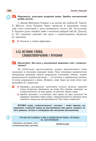 194 Синтаксис. Пунктуація
353 Перепишіть, розставте розділові знаки. Зробіть синтаксичний
розбір речень.
1. Дніпре Шевченку Україно я до загину вас люблю (В. Чуйко).
2. Жагуча пісне України Через провалля й верховини пливе
твій голос солов’їний у даль немеркнучу століть (М. Рильський).
3. Трудися душе гнівайся люби і неспокою набирай собі (О. Довгий).
4. Усе задумане шановні мої друзі і співвітчизники збудеться
(Із промови).
Позначте у словах орфограми.
§32. ВСТАВНІ СЛОВА,
СЛОВОСПОЛУЧЕННЯ І РЕЧЕННЯ
354 Прочитайте. Яка роль у висловленні виділених слів і словоспо-
лучень?
За свідченням музикознавців, основу національного співу
закладено в мелодиці народної мови. Така мелодика визначається
своєрідною вимовою звуків (передусім голосних). Отже, секрет
музикальності української мови — у її зв’язку з українською піснею.
А пісня народилася з мови. Мабуть, саме через це наші пісні такі
мелодійні (Із журналу).
Проведіть дослідження: прочитайте останнє речення, виділене
слово почергово замінюючи на слова без сумніву, можливо; на
словосполучення на мою думку; на речення кажуть люди.
Зробіть висновок: чи вплинула така заміна на зміст речення? Чи
передали змінювані вами слова, словосполучення й речення різне
ставлення мовця до висловлюваного? Яке саме ставлення?
ВСТАВНІ слова, словосполучення і речення — мовні одиниці, що
виражають ставлення мовця до висловлюваної ним думки, указують на
його джерело, зв’язок із попереднім або наступним висловленням.
ГРУПИ ВСТАВНИХ СЛІВ (СЛОВОСПОЛУЧЕНЬ, РЕЧЕНЬ)
ЗА ЗНАЧЕННЯМ
Значення вставних слів
(словосполучень, речень)
ПРИКЛАДИ
 