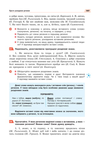 197
Просте ускладнене речення
я добре знаю, чутлива, тріпотлива, як свіча (А. Бортняк). 4. Я, звісно,
мрійник був (М. Рильський). 5. Він, прямо скажем, трудний хлопець
(О. Гончар). 6. Це все знайоме вам, можливо (За М. Сингаївським).
7. На світі безліч таких, як я, але я, їй-богу, один (В. Симоненко).
Визначте в кожному з речень місце вставного слова (слово-
сполучення, речення): на початку, в середині, у кінці.
Підкресліть усі члени речення в першому реченні.
Укажіть складні речення, визначте в них граматичні основи. Ви-
значте просте речення, ускладнене вставним реченням.
У чому виявляється, на вашу думку, індивідуальність кожної люди-
ни? У відповіді використовуйте вставні слова.
357 Перепишіть, розставляючи пропущені розділові знаки.
1. Не вигасла бува та іскра у душі? (М. Самійленко).
2. Без сумніву біль душі найстрашніший біль. 3. Щастя кажуть
люди перелітна птаха (М. Стельмах). 4. Спасіння у добрі спасіння
у любові. І це стосується напевно нас усіх (В. Крищенко). 5. Кажуть
болі минають із часом. Перемелеться пройде все (Б. Соя). 6. Боже
як прекрасно в світі жить! (А. Камінчук).
Обґрунтуйте вживання розділових знаків.
Поясніть, що називають іскрою в душі. Витлумачте значення
фразеологізму заронити іскру. Чи є така іскра у вашій душі?
У відповіді вживайте вставні слова.
Деякі слова можуть виконувати роль і вставних слів (речень), і членів
речення. У таких вèпадках слід бути особливо уважним щодо вживання
розділових знаків.
ПОРІВНЯЙТЕ:
Нам з тобою, видно (мабуть), по
дорозі (Л. Костенко).
Ви, певне (очевидно), не були там
ніколи? (М. Семенко).
Видно шляхи полтавськії і славну
Полтаву (І. Котляревський).
Народне прислів’я являє собою певне
правило (Із підручника).
Відрізнити вставні слова від невставних можна за значенням, якого
вони набувають у реченні, та за інтонацією.
358 Прочитайте. У яких реченнях виділені слова є вставними, у яких —
членами речення? Якими саме? Свою думку доведіть.
1. І, може, в ту годину, в ту хвилину вродилась пісня
(М. Рильський). 2. Може дуб той і небо хитати, і до сонця діс-
тать головою (М. Гірник). 3. Всяке трапитись може на довгім віку
 