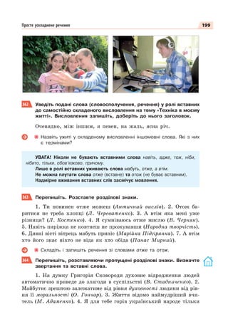 199
Просте ускладнене речення
362 Уведіть подані слова (словосполучення, речення) у ролі вставних
до самостійно складеного висловлення на тему «Техніка в моєму
житті». Висловлення запишіть, доберіть до нього заголовок.
Очевидно, між іншим, я певен, на жаль, ясна річ.
Назвіть ужиті у складеному висловленні іншомовні слова. Які з них
є термінами?
УВАГА! Ніколи не бувають вставними слова навіть, адже, тож, ніби,
нібито, тільки, обов’язково, причому.
Лише в ролі вставних уживають слова мабуть, отже, а втім.
Не можна плутати слова отже (вставне) та отож (не буває вставним).
Надмірне вживання вставних слів засмічує мовлення.
363 Перепишіть. Розставте розділові знаки.
1. Ти повинен отже можеш (Античний вислів). 2. Отож ба-
ритися не треба хлопці (Л. Череватенко). 3. А втім яка мені уже
різниця? (Л. Костенко). 4. Я сумніваюсь отже мислю (В. Черняк).
5. Навіть пиріжка не ковтнеш не прожувавши (Народна творчість).
6. Дивні вісті вітрець мабуть приніс (Марійка Підгірянка). 7. А втім
хто його знає ніхто не віда як хто обіда (Панас Мирний).
Складіть і запишіть речення зі словами отже та отож.
364 Перепишіть, розставляючи пропущені розділові знаки. Визначте
звертання та вставні слова.
1. На думку Григорія Сковороди духовне відродження людей
автоматично приведе до злагоди в суспільстві (В. Стадниченко). 2.
Майбутнє зрештою залежатиме від рівня духовності людини від рів-
ня її моральності (О. Гончар). 3. Життя відомо наймудріший вчи-
тель (М. Адаменко). 4. Я для тебе горів український народе тільки
 
