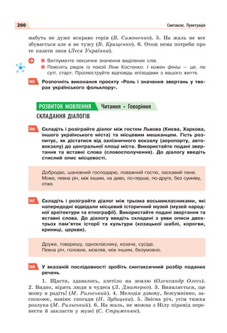 200 Синтаксис. Пунктуація
мабуть не дуже яскраво горів (В. Симоненко). 5. На жаль не все
збувається але я не тужу (В. Крищенко). 6. Отож нема потреби про
те казати знов (Леся Українка).
Витлумачте лексичне значення виділених слів.
Поясніть рядок із поезії Ліни Костенко: І кожен фініш — це, по
суті, старт. Проілюструйте відповідь епізодами з вашого життя.
365 Розпочніть виконання проєкту «Роль і значення звертань у тво-
рах українського фольклору».
СКЛАДАННЯ ДІАЛОГІВ
366 Складіть і розіграйте діалог між гостем Львова (Києва, Харкова,
іншого українського міста) та місцевим мешканцем. Гість роз-
питує, як дістатися від залізничного вокзалу (аеропорту, авто-
вокзалу) до центральної площі міста. Використайте подані звер-
тання та вставні слова (словосполучення). До діалогу введіть
стислий опис місцевості.
Добродію, шановний господарю, поважний гостю, ласкавий пане.
Може, певна річ, між іншим, на диво, по-перше, по-друге, без сумніву,
отже.
367 Складіть і розіграйте діалог між трьома восьмикласниками, які
напередодні відвідали місцевий історичний музей (музей народ-
ної архітектури та етнографії). Використайте подані звертання та
вставні слова. До діалогу введіть складені з уяви описи двох-
трьох пам’яток історії та культури (козацької шаблі, корогви,
криниці, церкви).
Друже, товаришу, однокласнику, козаче, сусіде.
Певна річ, головне, мовляв, між іншим, безумовно.
368 У вказаній послідовності зробіть синтаксичний розбір поданих
речень.
1. Щастя, здавалось, злетіло на землю (Олександр Олесь).
2. Видно, вірять люди в чудеса (Л. Дмитерко). 3. Виявляється, ще
можу я радіть! (М. Рильський). 4. Мелодія дзвону, безсумнівно, за-
спокоює, навіює спогади (Н. Зубицька). 5. Звісна річ, усім тяжка
розлука (М. Рильський). 6. На жаль, не можна з Нілу пірамід пере-
нести й закласти у музеї (С. Стриженюк).
РОЗВИТОК МОВЛЕННЯ Читання Говоріння
 