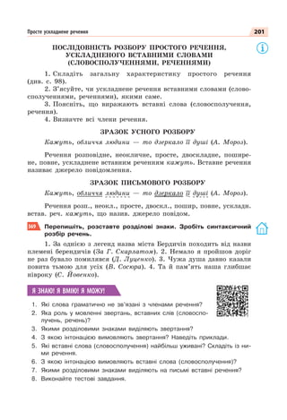 201
Просте ускладнене речення
ПОСЛІДОВНІСТЬ РОЗБОРУ ПРОСТОГО РЕЧЕННЯ,
УСКЛАДНЕНОГО ВСТАВНИМИ СЛОВАМИ
(СЛОВОСПОЛУЧЕННЯМИ, РЕЧЕННЯМИ)
1. Складіть загальну характеристику простого речення
(див. с. 98).
2. З’ясуйте, чи ускладнене речення вставними словами (слово-
сполученнями, реченнями), якими саме.
3. Поясніть, що виражають вставні слова (словосполучення,
речення).
4. Визначте всі члени речення.
ЗРАЗОК УСНОГО РОЗБОРУ
Кажуть, обличчя людини — то дзеркало її душі (А. Мороз).
Речення розповідне, неокличне, просте, двоскладне, пошире-
не, повне, ускладнене вставним реченням кажуть. Вставне речення
називає джерело повідомлення.
ЗРАЗОК ПИСЬМОВОГО РОЗБОРУ
Кажуть, обличчя людини — то дзеркало її душі (А. Мороз).
Речення розп., неокл., просте, двоскл., пошир, повне, ускладн.
встав. реч. кажуть, що назив. джерело повідом.
369 Перепишіть, розставте розділові знаки. Зробіть синтаксичний
розбір речень.
1. За однією з легенд назва міста Бердичів походить від назви
племені берендичів (За Г. Скарлатом). 2. Немало я пройшов доріг
не раз бувало помилявся (Д. Луценко). 3. Чужа душа давно казали
повита тьмою для усіх (В. Сосюра). 4. Та й пам’ять наша глибшає
нівроку (С. Йовенко).
Я ЗНАЮ! Я ВМІЮ! Я МОЖУ!
1. Які слова граматично не зв’язані з членами речення?
2. Яка роль у мовленні звертань, вставних слів (словоспо-
лучень, речень)?
3. Якими розділовими знаками виділяють звертання?
4. З якою інтонацією вимовляють звертання? Наведіть приклади.
5. Які вставні слова (словосполучення) найбільш уживані? Складіть із ни-
ми речення.
6. З якою інтонацією вимовляють вставні слова (словосполучення)?
7. Якими розділовими знаками виділяють на письмі вставні речення?
8. Виконайте тестові завдання.
 