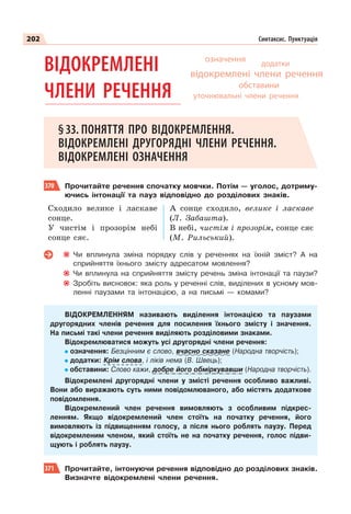 202 Синтаксис. Пунктуація
ВІДОКРЕМЛЕНІ
ЧЛЕНИ РЕЧЕННЯ
§33. ПОНЯТТЯ ПРО ВІДОКРЕМЛЕННЯ.
ВІДОКРЕМЛЕНІ ДРУГОРЯДНІ ЧЛЕНИ РЕЧЕННЯ.
ВІДОКРЕМЛЕНІ ОЗНАЧЕННЯ
370 Прочитайте речення спочатку мовчки. Потім — уголос, дотриму-
ючись інтонації та пауз відповідно до розділових знаків.
Сходило велике і ласкаве
сонце.
У чистім і прозорім небі
сонце сяє.
А сонце сходило, велике і ласкаве
(Л. Забашта).
В небі, чистім і прозорім, сонце сяє
(М. Рильський).
Чи вплинула зміна порядку слів у реченнях на їхній зміст? А на
сприйняття їхнього змісту адресатом мовлення?
Чи вплинула на сприйняття змісту речень зміна інтонації та паузи?
Зробіть висновок: яка роль у реченні слів, виділених в усному мов-
ленні паузами та інтонацією, а на письмі — комами?
ВІДОКРЕМЛЕННЯМ називають виділення інтонацією та паузами
другорядних членів речення для посилення їхнього змісту і значення.
На письмі такі члени речення виділяють розділовими знаками.
Відокремлюватися можуть усі другорядні члени речення:
означення: Безцінним є слово, вчасно сказане (Народна творчість);
додатки: Крім слова, і ліків нема (В. Швець);
обставини: Слово кажи, добре його обміркувавши (Народна творчість).
Відокремлені другорядні члени у змісті речення особливо важливі.
Вони або виражають суть ними повідомлюваного, або містять додаткове
повідомлення.
Відокремлений член речення вимовляють з особливим підкрес-
ленням. Якщо відокремлений член стоїть на початку речення, його
вимовляють із підвищенням голосу, а після нього роблять паузу. Перед
відокремленим членом, який стоїть не на початку речення, голос підви-
щують і роблять паузу.
371 Прочитайте, інтонуючи речення відповідно до розділових знаків.
Визначте відокремлені члени речення.
додатки
означення
обставини
відокремлені члени речення
уточнювальні члени речення
 