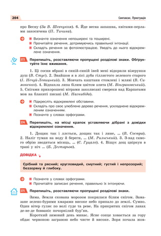204 Синтаксис. Пунктуація
про Весну (За В. Шевчуком). 6. Йде весна запашна, квітами-перла-
ми закосичена (П. Тичина).
Визначте означення непоширені та поширені.
Прочитайте речення, дотримуючись правильної інтонації.
Складіть речення за фотоілюстрацією. Уведіть до нього відокрем-
лене означення.
373 Перепишіть, розставляючи пропущені розділові знаки. Обґрун-
туйте їхнє вживання.
1. Ці сосни вбрані в синій-синій іней мені відкрили візерунки
душ (В. Стус). 2. Знайшов я в лісі дуба гіллястого зеленого старого
(І. Нечуй-Левицький). 3. Мовчать каштани стомлені і мляві (В. Си-
моненко). 4. Відпахла липа білим цвітом злита (М. Вінграновський).
5. Снігами прихорошені вітрами заколисані смереки над Карпатами
мов на блакиті писані (М. Нагнибіда).
Підкресліть відокремлені обставини.
Складіть про своє улюблене дерево речення, ускладнене відокрем-
леним означенням.
Позначте у словах орфограми.
374 Перепишіть, на місці крапок уставляючи дібрані з довідки
відокремлені означення.
1. Дощик так і ллється, дощик так і лине, … (В. Сосюра).
2. Наліг туман на воду й береги, … (М. Рильський). 3. З-над само-
го обрію зводиться місяць, … (Є. Гуцало). 4. Віщує дощ цвіркун в
траві у ніч … (Б. Дегтярьов).
ДОВІДКА
Срібний та рясний; кругловидий, смутний; густий і непрозорий;
беззоряну й глибоку.
Позначте у словах орфограми.
Прочитайте записані речення, правильно їх інтонуючи.
375 Перепишіть, розставляючи пропущені розділові знаки.
Зима. Земля скована морозом покрилася білим снігом. Зама-
зане зелено-бурими хмарами високе небо припало до землі. Сумно.
Один вітер гуляє по волі гуде та реве. На прикритих снігом ланах
де-не-де бовваніє почорнілий бур’ян.
Короткий зимовий день минає. Ясне сонце ховається за гору
обдає червоною загравою небо чисте й високе. Зоря почала жов-
 