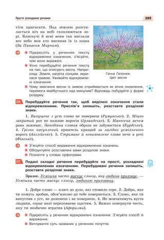 205
Просте ускладнене речення
тіти пригасати. Над землею розсти-
лається ніч на небі схоплюються зо-
рі. Блискучі й ясні вони так вислали
все небо мов хто висипав їх із коша
(За Панасом Мирним).
Підкресліть у реченнях тексту
відокремлені означення, з’ясуйте,
чим вони виражені.
Усно перебудуйте речення тексту
на такі, що описують весну. Напри-
клад: Земля, нагріта сонцем, вкри-
лася травою. Уживайте відокремле-
ні означення.
Чому змагання весни із зимою сприймається як вічне оновлення,
перемога майбутнього над минулим? Відповідь побудуйте у формі
роздуму.
376 Перебудуйте речення так, щоб виділені означення стали
відокремленими. Прислів’я запишіть, розставте розділові
знаки.
1. Випущене з уст слово не повернеш (Румунське). 2. Міцно
закритий рот не наживе ворогів (Ірландське). 3. Нанесена мечем
рана заживає. Заподіяна словом образа не забувається (Курдське).
4. Грізно насуплений приятель кращий за лагідно усміхненого
ворога (Англійське). 5. Стримане й невимовлене слово пече в роті
(Фінське).
З’ясуйте спосіб вираження відокремлених означень.
Обґрунтуйте розставлені вами розділові знаки.
Позначте у словах орфограми.
377 Подані складні речення перебудуйте на прості, ускладнені
відокремленим означенням. Перебудовані речення запишіть,
розставте розділові знаки.
Зразок. Усмішка часто маскує сльозу, яку людина приховує. —
Усмішка часто маскує сльозу, людиною приховану.
1. Добре слово — ключ до душ, які стомило горе. 2. Добро, яке
ти комусь зробив, обов’язково до тебе повернеться. 3. Слово, яке ти
випустив з уст, не доженеш і не повернеш. 4. Не мовчатимуть вуста
людини, серце якої переповнене щастям. 5. Важко повернути честь,
яку ти необачно втратив (Афоризми).
Підкресліть у реченнях відокремлені означення. З’ясуйте спосіб їх
вираження.
Витлумачте суть названих у реченнях почуттів.
Ганна Гапонюк.
Цвіт весни
 