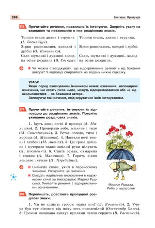 206 Синтаксис. Пунктуація
378 Прочитайте речення, правильно їх інтонуючи. Зверніть увагу на
вживання та невживання в них розділових знаків.
Тополя стала дивна і струнка
(І. Васильчук).
Зірки розсипались холодні і
дрібні (О. Кононенко).
Сади шумливі і духмяні холод-
на осінь роздягла (В. Сосюра).
Тополя стала, дивна і струнка.
Зірки розсипались, холодні і дрібні.
Сади, шумливі і духмяні, холод-
на осінь роздягла.
Чи можна стверджувати, що відокремлення залежить від бажання
автора? У відповіді спирайтеся на подану нижче підказку.
УВАГА!
Якщо перед означуваним іменником немає означення, непоширені
означення, що стоять після нього, можуть відокремлюватися або не від-
окремлюватися — за бажанням автора.
Записуючи такі речення, слід керуватися їхнім інтонуванням.
379 Прочитайте речення, інтонуючи їх від-
повідно до розділових знаків. Поясніть
уживання розділових знаків.
1. Ідуть дощі легкі й прозорі (А. Ма-
лишко). 2. Промерзло небо, місячне і тихе
(М. Сингаївський). 3. Встає погода, тиха і
хороша (А. Малишко). 4. Настали ночі тем-
ні і глибокі (М. Антіох). 5. Іде гроза дзвін-
ка і кучерява садам замлілі руки цілувать
(Л. Костенко). 6. Спить земля, охмарена
і славна (А. Малишко). 7. Горить вікно
яскраве і сумне (П. Перебийніс).
Визначте слова, ужиті в переносному
значенні. Розкрийте це значення.
Складіть жартівливе висловлення в худож-
ньому стилі за ілюстрацією Марисі Руд-
ської. Уживайте речення з відокремлени-
ми означеннями.
380 Перепишіть, розставте пропущені роз-
ділові знаки.
1. Чи не сліпить грозою ткана ніч? (Л. Костенко). 2. Учо-
ра був тут лісовик від моху весь позеленілий (Олександр Олесь).
3. Громом налякана змахує крилами чапля сердита (В. Раєвський).
Марися Рудська.
Риба з парасолем
 