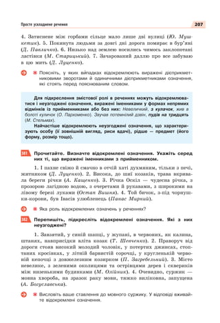 207
Просте ускладнене речення
4. Затиснене між горбами сільце мало лише дві вулиці (Ю. Муш-
кетик). 5. Покинута людьми за довгі дні дорога помирає в бур’яні
(Д. Павличко). 6. Низько над землею носились чимось заклопотані
ластівки (М. Старицький). 7. Зачарований даллю про все забуваю
в цю мить (Д. Луценко).
Поясніть, у яких вèпадках відокремлюють виражені дієприкмет-
никовими зворотами й одиничними дієприкметниками означення,
які стоять перед пояснюваним словом.
Для підкреслення змістової ролі в реченнях можуть відокремлюва-
тися і неузгоджені означення, виражені іменниками у формах непрямих
відмінків із прийменниками або без них: Невеличкий, з кулачок, жив в
болоті куличок (О. Пархоменко). Звучав потемнілий дзвін, пудів на тридцять
(М. Стельмах).
Найчастіше відокремлюють неузгоджені означення, що характери-
зують особу (її зовнішній вигляд, риси вдачі), рідше — предмет (його
форму, розмір тощо).
381 Прочитайте. Визначте відокремлені означення. Укажіть серед
них ті, що виражені іменниками з прийменником.
1. І пахне свіжо й смачно в отчій хаті духмяним, тільки з печі,
житняком (Д. Луценко). 2. Висока, до шиї козаків, трава вкрива-
ла береги річки (А. Кащенко). 3. Річка Оскіл — чудесна річка, з
прозорою лагідною водою, з очеретами й рукавами, з широкими на
лівому березі луками (Остап Вишня). 4. Той бичок, з-під чорнуш-
ки-корови, був Івасів улюбленець (Панас Мирний).
Яка роль відокремлених означень у реченнях?
382 Перепишіть, підкресліть відокремлені означення. Які з них
неузгоджені?
1. Завзятий, у синій шапці, у жупані, в червоних, як калина,
штанях, навприсідки вліта козак (Т. Шевченко). 2. Праворуч від
дороги стояв високий молодий чоловік, у потертих джинсах, стоп-
таних кросівках, у літній барвистій сорочці, у кругленькій черво-
ній кепочці з довжелезним козирком (П. Загребельний). 3. Місто
невелике, з зеленими околицями та острівцями дерев і сквериків
між низенькими будинками (М. Олійник). 4. Очевидно, суржик —
мовна хвороба, на зразок раку мови, тяжко виліковна, запущена
(А. Богуславська).
Висловіть ваше ставлення до мовного суржику. У відповіді вживай-
те відокремлені означення.
 
