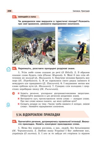 208 Синтаксис. Пунктуація
383 ПОПРАЦЮЙТЕ В ПАРАХ
Чи доводилося вам вирушати в туристичні походи? Розкажіть
про свої враження, уживаючи відокремлені означення.
384 Перепишіть, розставте пропущені розділові знаки.
1. Усім любе слово сказане до речі (З Біблії). 2. З образою
сказане слово будить гнів (Панас Мирний). 3. Мені б тих слів об-
точених як жолуді! (А. Малишко). 4. Озвучене піснями бринить моє
перо (П. Перебийніс). 5. Я не соромлюся свого рядка наївного й
немудрого але правдивого (Д. Павличко). 6. І видзвонює мотив моє
слово сріблом куте (А. Малишко). 7. Суворих слів холодних і шор-
стких перебираю низку (М. Рильський).
Укажіть речення, ускладнені дієприкметниковими зворотами.
Обґрунтуйте вживання в цих реченнях розділових знаків.
Витлумачте суть протиставлення тепле слово — холодне слово.
Про яке слово можна сказати, що воно сріблом куте?
Складіть роздум на тему «Часом треба вживати й холодні, зимові
слова». Уживайте відокремлені означення.
§34.ВІДОКРЕМЛЕНІ ПРИКЛАДКИ
385 Прочитайте речення, дотримуючись правильної інтонації. Визна-
чте прикладки. Назвіть означувані прикладками слова.
1. Нема без кореня рослини, а нас, людей, без батьківщини
(М. Чернявський). 2. Любімо нашу Україну! І Бог любитиме нас,
українців (З газети). 3. І хто ж то забуде оті сторінки із віршем
 