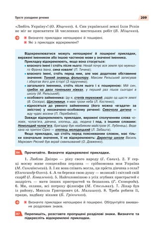209
Просте ускладнене речення
«Любіть Україну»! (О. Ющенко). 4. Син української землі Ілля Рєпін
не міг не присвятити їй численних мистецьких робіт (В. Міщенко).
Визначте прикладки непоширені й поширені.
Які з прикладок відокремлені?
Відокремлюватися можуть непоширені й поширені прикладки,
виражені іменником або іншою частиною мови у значенні іменника.
Прикладку відокремлюють, якщо вона стосується:
власного імені і стоїть після нього: Нехай почує вся земля про мужньо-
го Франка Івана, сина коваля! (П. Тичина);
власного імені, стоїть перед ним, але має додаткове обставинне
значення: Тонкий знавець фольклору, Максим Рильський записував
і зберігав його для історії (З підручника);
загального іменника, стоїть після нього і є поширеною: Мій син,
грибок на двох тоненьких ніжках, у перший раз пішов сьогодні в
школу (М. Рильський);
особового займенника: Іду я, степів перехожий, радію од щастя землі
(В. Сосюра). Щасливиця, я маю трохи неба (Л. Костенко);
відносяться до уявного займенника (його можна «вгадати» за
змістом) у неозначено-особовому реченні: Сивочола дитина —
жду чудес восени (П. Перебийніс).
Завжди відокремлюють прикладки, виражені сполученням слова чо-
ловік, чолов’яга, дівчина, хлопець, дід, людина і под. з іншими словами:
Немолодий чолов’яга, бригадир був неабияким майстром (К. Лубенець). Веде
хана на припоні Сірко — хлопець молодецький (Л. Забашта).
Якщо прикладка, що стоїть перед пояснюваним словом, має тіль-
ки означальне значення, її не відокремлюють: Директор школи Василь
Маркович Рясний був вкрай схвильований (О. Довженко).
386 Прочитайте. Визначте відокремлені прикладки.
1. Люблю Дніпро — ріку свого народу (І. Савич). 2. У сер-
ці моєму живе сонцесяйна перлина — срібномовна моя Україна
(М. Сингаївський). 3. І як вона співать могла, ця прîста дівчина з села?
(Олександр Олесь). 4. А ти бережи свою душу — великий і світлий свій
скарб! (І. Коваленко). 5. Найголовнішою з усіх згубних пристрастей є
заздрість — мати інших пристрастей та беззаконь (Г. Сковорода).
6. Ми, селяни, всі потроху філософи (М. Стельмах). 7. Лікар був
із району, Микола Григорович (А. Малишко). 8. Треба робити її,
працю, надбану віками (Б. Грінченко).
Визначте прикладки непоширені й поширені. Обґрунтуйте вживан-
ня розділових знаків.
387 Перепишіть, розставте пропущені розділові знаки. Визначте та
підкресліть відокремлені прикладки.
 
