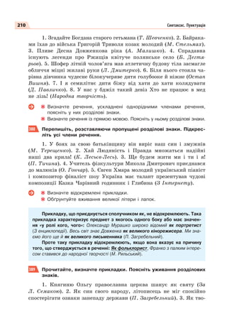 210 Синтаксис. Пунктуація
1. Згадайте Богдана старого гетьмана (Т. Шевченко). 2. Байрака-
ми їхав до війська Григорій Триволя козак молодий (М. Стельмах).
3. Пливе Десна Довженкова ріка (А. Малишко). 4. Спрадавна
існують легенди про Ржищів квітуче полянське село (Б. Дегтя-
рьов). 5. Шофер літній чолов’яга мав атлетичну будову тіла засмагле
обличчя міцні жилаві руки (Л. Дмитерко). 6. Біля нього стояла ча-
рівна дівчинка чудесне білокучеряве дитя голубооке й ніжне (Остап
Вишня). 7. І я семилітнє дитя біжу від хати до хати колядувати
(Д. Павличко). 8. У нас у бджіл такий девіз Хто не працює в мед
не лізь! (Народна творчість).
Визначте речення, ускладнені однорідними членами речення,
поясніть у них розділові знаки.
Визначте речення із прямою мовою. Поясніть у ньому розділові знаки.
388 Перепишіть, розставляючи пропущені розділові знаки. Підкрес-
літь усі члени речення.
1. У боях за свою батьківщину він виріс наш син і змужнів
(М. Терещенко). 2. Хай Людяність і Правда множаться надійні
наші два крила! (К. Лесьєв-Лесь). 3. Ще будем жити ми і ти і я!
(П. Тичина). 4. Учитель фізкультури Микола Дмитрович приєднався
до малюків (О. Гончар). 5. Євген Хмара молодий український піаніст
і композитор фіналіст шоу Україна має талант презентував чудові
композиції Казка Чарівний годинник і Глибина (З Інтернету).
Визначте відокремлені прикладки.
Обґрунтуйте вживання великої літери і лапок.
Прикладку, що приєднується сполучником як, не відокремлюють. Така
прикладка характеризує предмет з якогось одного боку або має значен-
ня «у ролі кого, чого»: Олександр Мурашко широко відомий як портретист
(З енциклопедії). Весь світ знає Довженка як великого кінорежисера. Ми зна-
ємо його ще й як великого письменника (П. Загребельний).
Проте таку прикладку відокремлюють, якщо вона вказує на причину
того, що стверджується в реченні: Як фольклорист, Франко з палким інтере-
сом ставився до народної творчості (М. Рильський).
389 Прочитайте, визначте прикладки. Поясніть уживання розділових
знаків.
1. Княгиню Ольгу православна церква шанує як святу (За
Л. Семакою). 2. Як син свого народу, літописець не міг спокійно
спостерігати ознаки занепаду держави (П. Загребельний). 3. Як тво-
 