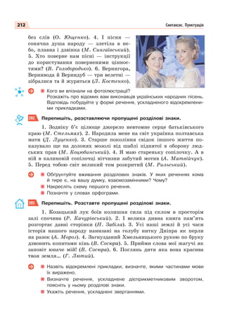 212 Синтаксис. Пунктуація
без слів (О. Ющенко). 4. І пісня —
сонячна душа народу — злетіла в не-
бо, плавна і дзвінка (М. Сингаївський).
5. Хто поверне нам пісні — інструкції
до користування поверненими ціннос-
тями? (В. Голобородько). 6. Вернигора,
Вернивода й Вернидуб — три велетні —
зібралися та й журяться (Л. Костенко).
Кого ви впізнали на фотоілюстрації?
Розкажіть про відомих вам виконавців українських народних пісень.
Відповідь побудуйте у формі речення, ускладненого відокремлени-
ми прикладками.
392 Перепишіть, розставляючи пропущені розділові знаки.
1. Зодвіку б’є цілюще джерело невтомне серце батьківського
краю (М. Стельмах). 2. Народила мене на світ українка полтавська
мати (Д. Луценко). 3. Старше покоління свідок іншого життя по-
казувало ще на долонях мозолі від шаблі піднятої в оборону люд-
ських прав (М. Коцюбинський). 4. Я маю стареньку сопілочку. А в
ній в калиновій сопілочці вітчизни забутий мотив (А. Матвійчук).
5. Перед тобою світ великий том розкритий (М. Рильський).
Обґрунтуйте вживання розділових знаків. У яких реченнях кома
й тире є, на вашу думку, взаємозамінними? Чому?
Накресліть схему першого речення.
Позначте у словах орфограми.
393 Перепишіть. Розставте пропущені розділові знаки.
1. Козацький лук боїв колишня сила під склом в просторім
залі спочива (Р. Качурівський). 2. І велика дивна книга пам’ять
розгортає давні сторінки (Н. Забіла). 3. Усі наші землі й усі часи
історія нашого народу нанизані на голубу нитку Дніпра як перли
на разок (А. Мороз). 4. Загнузданий Хмельницького рукою по бруку
дзвонить копитами кінь (В. Сосюра). 5. Прийми слова мої жагучі як
заповіт юначе мій! (В. Сосюра). 6. Поглянь дитя яка вона красива
твоя земля… (Г. Лютий).
Назвіть відокремлені прикладки, визначте, якими частинами мови
їх виражено.
Визначте речення, ускладнене дієприкметниковим зворотом,
поясніть у ньому розділові знаки.
Укажіть речення, ускладнені звертаннями.
 