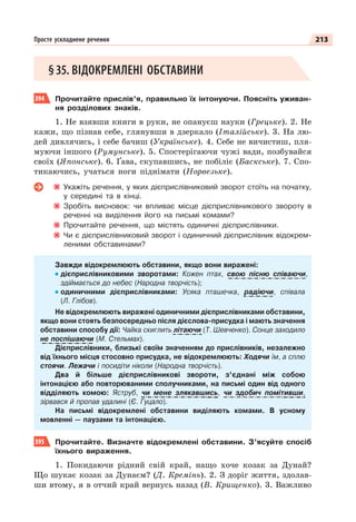 213
Просте ускладнене речення
§35. ВІДОКРЕМЛЕНІ ОБСТАВИНИ
394 Прочитайте прислів’я, правильно їх інтонуючи. Поясніть уживан-
ня розділових знаків.
1. Не взявши книги в руки, не опануєш науки (Грецьке). 2. Не
кажи, що пізнав себе, глянувши в дзеркало (Італійське). 3. На лю-
дей дивлячись, і себе бачиш (Українське). 4. Себе не вичистиш, пля-
муючи іншого (Румунське). 5. Спостерігаючи чужі вади, позбувайся
своїх (Японське). 6. Ґава, скупавшись, не побіліє (Баскське). 7. Спо-
тикаючись, учаться ноги піднімати (Норвезьке).
Укажіть речення, у яких дієприслівниковий зворот стоїть на початку,
у середині та в кінці.
Зробіть висновок: чи впливає місце дієприслівникового звороту в
реченні на виділення його на письмі комами?
Прочитайте речення, що містять одиничні дієприслівники.
Чи є дієприслівниковий зворот і одиничний дієприслівник відокрем-
леними обставинами?
Завжди відокремлюють обставини, якщо вони виражені:
дієприслівниковими зворотами: Кожен птах, свою пісню співаючи,
здіймається до небес (Народна творчість);
одиничними дієприслівниками: Усяка пташечка, радіючи, співала
(Л. Глібов).
Не відокремлюють виражені одиничними дієприслівниками обставини,
якщо вони стоять безпосередньо після дієслова-присудка і мають значення
обставини способу дії: Чайка скиглить літаючи (Т. Шевченко). Сонце заходило
не поспішаючи (М. Стельмах).
Дієприслівники, близькі своїм значенням до прислівників, незалежно
від їхнього місця стосовно присудка, не відокремлюють: Ходячи їм, а сплю
стоячи. Лежачи і посидіти ніколи (Народна творчість).
Два й більше дієприслівникові звороти, з’єднані між собою
інтонацією або повторюваними сполучниками, на письмі один від одного
відділяють комою: Яструб, чи мене злякавшись, чи здобич помітивши,
зірвався й пропав удалині (Є. Гуцало).
На письмі відокремлені обставини виділяють комами. В усному
мовленні — паузами та інтонацією.
395 Прочитайте. Визначте відокремлені обставини. З’ясуйте спосіб
їхнього вираження.
1. Покидаючи рідний свій край, нащо хоче козак за Дунай?
Що шукає козак за Дунаєм? (Д. Кремінь). 2. З доріг життя, здолав-
ши втому, я в отчий край вернусь назад (В. Крищенко). 3. Важливо
 