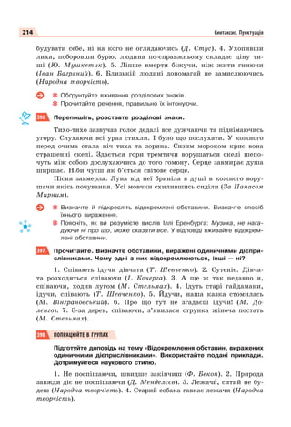 214 Синтаксис. Пунктуація
будувати себе, ні на кого не оглядаючись (Д. Стус). 4. Ухопивши
лиха, поборовши бурю, людина по-справжньому складає ціну ти-
ші (Ю. Мушкетик). 5. Ліпше вмерти біжучи, ніж жити гниючи
(Іван Багряний). 6. Близькій людині допомагай не замислюючись
(Народна творчість).
Обґрунтуйте вживання розділових знаків.
Прочитайте речення, правильно їх інтонуючи.
396 Перепишіть, розставте розділові знаки.
Тихо-тихо зазвучав голос дедалі все дужчаючи та піднімаючись
угору. Слухаючи всі ураз стихли. І було що послухати. У кожного
перед очима стала ніч тиха та зоряна. Сизим мороком криє вона
страшенні скелі. Здається гори тремтячи ворушаться скелі шепо-
чуть між собою дослухаючись до того гомону. Серце завмирає душа
ширшає. Ніби чуєш як б’ється світове серце.
Пісня завмерла. Луна від неї бриніла в душі в кожного вору-
шачи якісь почування. Усі мовчки схилившись сиділи (За Панасом
Мирним).
Визначте й підкресліть відокремлені обставини. Визначте спосіб
їхнього вираження.
Поясніть, як ви розумієте вислів Іллі Еренбурга: Музика, не нага-
дуючи ні про що, може сказати все. У відповіді вживайте відокрем-
лені обставини.
397 Прочитайте. Визначте обставини, виражені одиничними дієпри-
слівниками. Чому одні з них відокремлюються, інші — ні?
1. Співають ідучи дівчата (Т. Шевченко). 2. Сутеніє. Дівча-
та розходяться співаючи (І. Кочерга). 3. А ще ж так недавно я,
співаючи, ходив лугом (М. Стельмах). 4. Ідуть старі гайдамаки,
ідучи, співають (Т. Шевченко). 5. Йдучи, наша казка стомилась
(М. Вінграновський). 6. Про що тут не згадаєш ідучи! (М. До-
ленго). 7. З-за дерев, співаючи, з’явилася струнка жіноча постать
(М. Стельмах).
398 ПОПРАЦЮЙТЕ В ГРУПАХ
Підготуйте доповідь на тему «Відокремлення обставин, виражених
одиничними дієприслівниками». Використайте подані приклади.
Дотримуйтеся наукового стилю.
1. Не поспішаючи, швидше закінчиш (Ф. Бекон). 2. Природа
завжди діє не поспішаючи (Д. Менделєєв). 3. Лежачè, ситий не бу-
деш (Народна творчість). 4. Старий собака гавкає лежачи (Народна
творчість).
 
