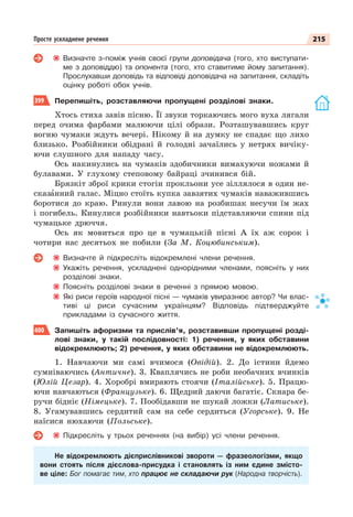 215
Просте ускладнене речення
Визначте з-поміж учнів своєї групи доповідача (того, хто виступати-
ме з доповіддю) та опонента (того, хто ставитиме йому запитання).
Прослухавши доповідь та відповіді доповідача на запитання, складіть
оцінку роботі обох учнів.
399 Перепишіть, розставляючи пропущені розділові знаки.
Хтось стиха завів пісню. Її звуки торкаючись мого вуха лягали
перед очима фарбами малюючи цілі образи. Розташувавшись круг
вогню чумаки ждуть вечері. Нікому й на думку не спадає що лихо
близько. Розбійники обідрані й голодні зачаїлись у нетрях вичіку-
ючи слушного для нападу часу.
Ось накинулись на чумаків здобичники вимахуючи ножами й
булавами. У глухому степовому байраці зчинився бій.
Брязкіт зброї крики стогін прокльони усе зіллялося в один не-
сказàнний галас. Міцно стоїть купка завзятих чумаків наважившись
боротися до краю. Ринули вони лавою на розбишак несучи їм жах
і погибель. Кинулися розбійники навтьоки підставляючи спини під
чумацьке дрюччя.
Ось як мовиться про це в чумацькій пісні А їх аж сорок і
чотири нас десятьох не побили (За М. Коцюбинським).
Визначте й підкресліть відокремлені члени речення.
Укажіть речення, ускладнені однорідними членами, поясніть у них
розділові знаки.
Поясніть розділові знаки в реченні з прямою мовою.
Які риси героїв народної пісні — чумаків увиразнює автор? Чи влас-
тиві ці риси сучасним українцям? Відповідь підтверджуйте
прикладами із сучасного життя.
400 Запишіть афоризми та прислів’я, розставивши пропущені розді-
лові знаки, у такій послідовності: 1) речення, у яких обставини
відокремлюють; 2) речення, у яких обставини не відокремлюють.
1. Навчаючи ми самі вчимося (Овідій). 2. До істини йдемо
сумніваючись (Античне). 3. Кваплячись не роби необачних вчинків
(Юлій Цезар). 4. Хоробрі вмирають стоячи (Італійське). 5. Працю-
ючи навчаються (Французьке). 6. Щедрий даючи багатіє. Скнара бе-
ручи бідніє (Німецьке). 7. Пообідавши не шукай ложки (Латиське).
8. Угамувавшись сердитий сам на себе сердиться (Угорське). 9. Не
наїсися нюхаючи (Польське).
Підкресліть у трьох реченнях (на вибір) усі члени речення.
Не відокремлюють дієприслівникові звороти — фразеологізми, якщо
вони стоять після дієслова-присудка і становлять із ним єдине змісто-
ве ціле: Бог помагає тим, хто працює не складаючи рук (Народна творчість).
 