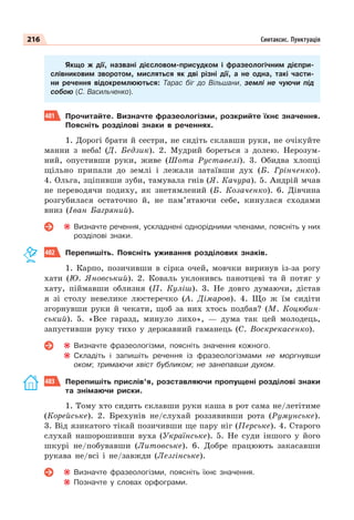 216 Синтаксис. Пунктуація
Якщо ж дії, названі дієсловом-присудком і фразеологічним дієпри-
слівниковим зворотом, мисляться як дві різні дії, а не одна, такі части-
ни речення відокремлюються: Тарас біг до Вільшани, землі не чуючи під
собою (С. Васильченко).
401 Прочитайте. Визначте фразеологізми, розкрийте їхнє значення.
Поясніть розділові знаки в реченнях.
1. Дорогі брати й сестри, не сидіть склавши руки, не очікуйте
манни з неба! (Д. Бедзик). 2. Мудрий бореться з долею. Нерозум-
ний, опустивши руки, живе (Шота Руставелі). 3. Обидва хлопці
щільно припали до землі і лежали затаївши дух (Б. Грінченко).
4. Ольга, зціпивши зуби, тамувала гнів (Я. Качура). 5. Андрій мчав
не переводячи подиху, як знетямлений (Б. Козаченко). 6. Дівчина
розгубилася остаточно й, не пам’ятаючи себе, кинулася сходами
вниз (Іван Багряний).
Визначте речення, ускладнені однорідними членами, поясніть у них
розділові знаки.
402 Перепишіть. Поясніть уживання розділових знаків.
1. Карпо, позичивши в сірка очей, мовчки виринув із-за рогу
хати (Ю. Яновський). 2. Коваль уклонивсь панотцеві та й потяг у
хату, піймавши облизня (П. Куліш). 3. Не довго думаючи, дістав
я зі столу невелике люстеречко (А. Дімаров). 4. Що ж їм сидіти
згорнувши руки й чекати, щоб за них хтось подбав? (М. Коцюбин-
ський). 5. «Все гаразд, минуло лихо», — дума так цей молодець,
запустивши руку тихо у державний гаманець (С. Воскрекасенко).
Визначте фразеологізми, поясніть значення кожного.
Складіть і запишіть речення із фразеологізмами не моргнувши
оком; тримаючи хвіст бубликом; не занепавши духом.
403 Перепишіть прислів’я, розставляючи пропущені розділові знаки
та знімаючи риски.
1. Тому хто сидить склавши руки каша в рот сама не/летітиме
(Корейське). 2. Брехунів не/слухай роззявивши рота (Румунське).
3. Від язикатого тікай позичивши ще пару ніг (Перське). 4. Старого
слухай нашорошивши вуха (Українське). 5. Не суди іншого у його
шкурі не/побувавши (Литовське). 6. Добре працюють закасавши
рукава не/всі і не/завжди (Лезгінське).
Визначте фразеологізми, поясніть їхнє значення.
Позначте у словах орфограми.
 