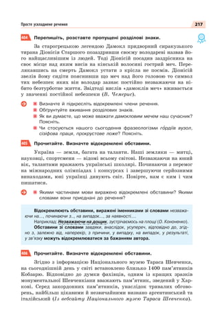217
Просте ускладнене речення
404 Перепишіть, розставте пропущені розділові знаки.
За старогрецькою легендою Дамокл придворний сиракузького
тирана Діонісія Старшого позаздривши своєму володареві назвав йо-
го найщасливішим із людей. Тоді Діонісій посадив заздрісника на
своє місце над яким висів на кінській волосині гострий меч. Пере-
лякавшись на смерть Дамокл устати з крісла не посмів. Діонісій
звелів йому сидіти пояснивши що меч над його головою то символ
тих небезпек яких він володар зазнає постійно незважаючи на ні-
бито безтурботне життя. Звідтоді вислів «дамоклів меч» вживається
у значенні постійної небезпеки (В. Чемерис).
Визначте й підкресліть відокремлені члени речення.
Обґрунтуйте вживання розділових знаків.
Як ви думаєте, що може вважати дамокловим мечем наш сучасник?
Поясніть.
Чи стосуються нашого сьогодення фразеологізми гîрдіїв вузол,
сізіфова праця, прокрустове ложе? Поясніть.
405 Прочитайте. Визначте відокремлені обставини.
Україна — земля, багата на таланти. Наші земляки — митці,
науковці, спортсмени — відомі всьому світові. Незважаючи на юний
вік, талантами вражають українські школярі. Починаючи з перемог
на міжнародних олімпіадах і конкурсах і завершуючи серйозними
винаходами, юні українці дивують світ. Повірте, нам є ким і чим
пишатися.
Якими частинами мови виражено відокремлені обставини? Якими
словами вони приєднані до речення?
Відокремлюють обставини, виражені іменниками зі словами незважа-
ючи на…, починаючи з.., на випадок…, за наявності….
Наприклад: Незважаючи на дощик, зустрічаємось на площі (О. Кононенко).
Обставини зі словами завдяки, внаслідок, усупереч, відповідно до, згід-
но з, залежно від, наперекір, з причини, у випадку, на випадок, у результаті,
у зв’язку можуть відокремлюватися за бажанням автора.
406 Прочитайте. Визначте відокремлені обставини.
Згідно з інформацією Національного музею Тараса Шевченка,
на сьогоднішній день у світі встановлено близько 1400 пам’ятників
Кобзарю. Відповідно до думки фахівців, одним із кращих зразків
монументальної Шевченкіани вважають пам’ятник, зведений у Хар-
кові. Серед закордонних пам’ятників, унаслідок тривалих обгово-
рень, найбільш цікавими й незвичайними визнано аргентинський та
італійський (Із вебсайту Національного музею Тараса Шевченка).
 
