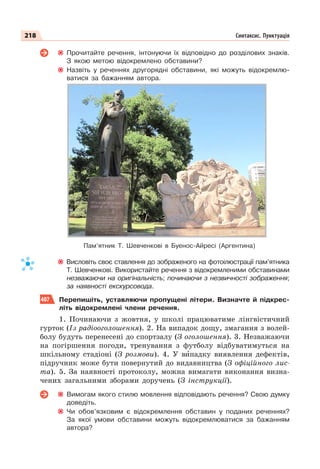 218 Синтаксис. Пунктуація
Прочитайте речення, інтонуючи їх відповідно до розділових знаків.
З якою метою відокремлено обставини?
Назвіть у реченнях другорядні обставини, які можуть відокремлю-
ватися за бажанням автора.
Висловіть своє ставлення до зображеного на фотоілюстрації пам’ятника
Т. Шевченкові. Використайте речення з відокремленими обставинами
незважаючи на оригінальність; починаючи з незвичності зображення;
за наявності екскурсовода.
407 Перепишіть, уставляючи пропущені літери. Визначте й підкрес-
літь відокремлені члени речення.
1. Починаючи з жовтня, у школі працюватиме лінгвістичний
гурток (Із радіооголошення). 2. На випадок дощу, змагання з волей-
болу будуть перенесені до спортзалу (З оголошення). 3. Незважаючи
на погіршення погоди, тренування з футболу відбуватимуться на
шкільному стадіоні (З розмови). 4. У вèпадку виявлення дефектів,
підручник може бути повернутий до видавництва (З офіційного лис-
та). 5. За наявності протоколу, можна вимагати виконання визна-
чених загальними зборами доручень (З інструкції).
Вимогам якого стилю мовлення відповідають речення? Свою думку
доведіть.
Чи обов’язковим є відокремлення обставин у поданих реченнях?
За якої умови обставини можуть відокремлюватися за бажанням
автора?
Пам’ятник Т. Шевченкові в Буенос-Айресі (Аргентина)
 