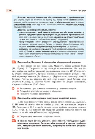 220 Синтаксис. Пунктуація
Додатки, виражені іменниками або займенниками із прийменниками
крім (окрім), опріч, за винятком, на відміну від, поряд з або словами замість,
зокрема, навіть, включаючи, наприклад, можуть відокремлюватись: У всьому,
крім добрих справ, знай міру й час. Можна доточити все, за винятком розуму
(Народна творчість).
Додатки, що відокремлюються, можуть:
означати предмет, який чимось відрізняється від інших названих у
реченні предметів (вони приєднуються до речення прийменниками
крім, опріч, на відміну від, за винятком): На відміну від літературної мови,
суржик не становить стабільної системи (З підручника);
конкретизувати зміст сказаного (приєднуються прийменниками
наприклад, зокрема, навіть): Суржик — ознака убогості духовного світу
людини, зокрема її відірваності від рідних коренів (Із журналу);
вказувати на заміщення предмета (такі приєднуються прийменником
замість): Замість одного мовного суржику, певна частина мовців захопи-
лася іншим, зловживаючи англомовними запозиченнями: «фейс», «лейбл»,
«шоп», «маркет», «бутик».
411 Перепишіть. Визначте й підкресліть відокремлені додатки.
1. Зло нічого не дає, крім зла. Мудрість завше доброю була
(М. Луків). 2. Творчість — це завжди самоспалення. На все ін-
ше, навіть на любов, творцеві залишаються крихти (Т. Севернюк).
3. Окрім слабодухості, брехня викриває безпорадний розум і гид-
кий характер людини (Ф. Бекон). 4. Дурість стає попереду, щоб її
бачили. Розум, на відміну від неї, стає позаду, щоб бачити всіх
(Кармен Сільва). 5. Болото часом справляє на людей враження,
зокрема глибиною (С.-Є. Лєц).
Витлумачте суть кожного з названих у реченнях почуттів.
Розкрийте алегорію останнього афоризму.
Позначте у словах орфограми.
412 Перепишіть, розставляючи пропущені розділові знаки.
1. Не маю іншого тепла окрім тепла отчого краю (В. Баранов).
2. Ні небо ні земля ніколи навіть у снах не покидають людини
(М. Стельмах). 3. І з нулів можна дещо зробити зокрема ланцюг
(С.-Є. Лєц). 4. На відміну від мудреця дурник вимагає всього від
інших а не від себе (Китайська мудрість).
Обґрунтуйте вживання розділових знаків.
413 З кожної пари речень утворіть одне просте, ускладнене відок-
ремленим додатком. Використайте поданий у дужках приймен-
ник. Утворені речення запишіть, обґрунтуйте вживання розділо-
вих знаків.
 