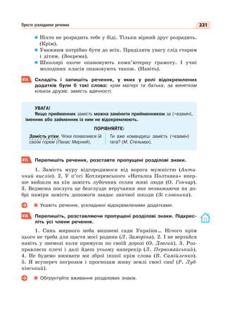 221
Просте ускладнене речення
Ніхто не розрадить тебе у біді. Тільки вірний друг розрадить.
(Крім).
Уважним потрібно бути до всіх. Приділяти увагу слід старим
і дітям. (Зокрема).
Школярі охоче опановують комп’ютерну грамоту. І учні
молодших класів опановують також. (Навіть).
414 Складіть і запишіть речення, у яких у ролі відокремлених
додатків були б такі слова: крім матері та батька; за винятком
кількох друзів; замість вдячності.
УВАГА!
Якщо прийменник замість можна замінити прийменником за (=взамін),
іменник або займенник із ним не відокремлюють.
ПОРІВНЯЙТЕ:
Замість утіхи, Чіпка похвалився їй
своїм горем (Панас Мирний).
Ти вже командуєш замість (=взамін)
тата? (М. Стельмах).
415 Перепишіть речення, розставте пропущені розділові знаки.
1. Замість муру відгородимося від ворога мужністю (Анти-
чний вислів). 2. У п’єсі Котляревського «Наталка Полтавка» впер-
ше вийшли на кін замість лубочних селян живі люди (О. Гончар).
3. Ведмежа послуга це безглузде втручання яке незважаючи на до-
брі наміри замість допомоги завдає значної шкоди (Зі словника).
Укажіть речення, ускладнені відокремленими додатками.
416 Перепишіть, розставляючи пропущені розділові знаки. Підкрес-
літь усі члени речення.
1. Синь мирного неба вишневі сади України… Нічого крім
цього не треба для щастя моєї родини (Л. Заморіна). 2. І не вертайся
навіть у знемозі коли прямуєш по своїй дорозі (О. Довгий). 3. Роз-
правляєш плечі і далі йдеш усьому наперекір (Л. Первомайський).
4. Не будемо вживати ми зброї іншої крім слова (В. Самійленко).
5. Я всупереч погрозам і прогнозам живу землі своєї син! (Р. Луб-
ківський).
Обґрунтуйте вживання розділових знаків.
 