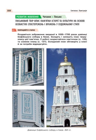 222 Синтаксис. Пунктуація
ПИСЬМОВИЙ ТВІР-ОПИС ПАМ’ЯТКИ ІСТОРІЇ ТА КУЛЬТУРИ НА ОСНОВІ
ОСОБИСТИХ СПОСТЕРЕЖЕНЬ І ВРАЖЕНЬ У ХУДОЖНЬОМУ СТИЛІ
417 ПОПРАЦЮЙТЕ В ПАРАХ
Роздивіться зображення зведеної в 1699–1706 роках дзвіниці
Софійського собору в Києві. Складіть і запишіть план твору-
опису цієї пам’ятки. У роботі скористайтеся пам’яткою (с. 126)
та схемою плану (с. 127). Складений план обговоріть у класі
й за потреби відредагуйте.
Дзвіниця Софійського собору в Києві. XVII ст.
РОЗВИТОК МОВЛЕННЯ Читання Письмо
 