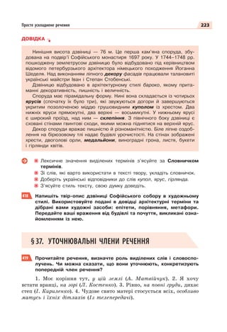 223
Просте ускладнене речення
ДОВІДКА
Нинішня висота дзвіниці — 76 м. Це перша кам’яна споруда, збу-
дована на подвір’ї Софійського монастиря 1697 року. У 1744–1748 рр.
пошкоджену землетрусом дзвіницю було відбудовано під керівництвом
відомого петербурзького архітектора німецького походження Йоганна
Шеделя. Над виконанням ліпного декору фасадів працювали талановиті
українські майстри Іван і Степан Стобенські.
Дзвіницю відбудовано в архітектурному стилі бароко, якому прита-
манні декоративність, пишність і величність.
Споруда має пірамідальну форму. Нині вона складається із чотирьох
ярусів (спочатку їх було три), які звужуються догори й завершуються
укритим позолоченою міддю грушовидним куполом із хрестом. Два
нижніх яруси прямокутні, два верхні — восьмикутні. У нижньому ярусі
є широкий проїзд, над ним — склепіння. З північного боку дзвіниці є
сховані стінами гвинтові сходи, якими можна піднятися на верхній ярус.
Декор споруди вражає пишністю й різноманітністю. Біле ліпне оздоб-
лення на бірюзовому тлі надає будівлі урочистості. На стінах зображені
хрести, двоголові орли, медальйони, виноградні грона, листя, букети
і гірлянди квітів.
Лексичне значення виділених термінів з’ясуйте за Словничком
термінів.
Зі слів, які варто використати в тексті твору, укладіть словничок.
Доберіть українські відповідники до слів купол, ярус, гірлянда.
З’ясуйте стиль тексту, свою думку доведіть.
418 Напишіть твір-опис дзвіниці Софійського собору в художньому
стилі. Використовуйте подані в довідці архітектурні терміни та
дібрані вами художні засоби: епітети, порівняння, метафори.
Передайте ваші враження від будівлі та почуття, викликані озна-
йомленням із нею.
§37. УТОЧНЮВАЛЬНІ ЧЛЕНИ РЕЧЕННЯ
419 Прочитайте речення, визначте роль виділених слів і словоспо-
лучень. Чи можна сказати, що вони уточнюють, конкретизують
попередній член речення?
1. Моє коріння тут, у цій землі (А. Матвійчук). 2. Я хочу
встати вранці, на зорі (Л. Костенко). 3. Рівно, на повні груди, дихає
степ (І. Кириленко). 4. Чудове свято матері стосується всіх, особливо
матусь і їхніх дітлахів (Із телепередачі).
 