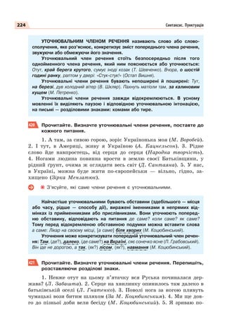 224 Синтаксис. Пунктуація
УТОЧНЮВАЛЬНИМ ЧЛЕНОМ РЕЧЕННЯ називають слово або слово-
сполучення, яке роз’яснює, конкретизує зміст попереднього члена речення,
звужуючи або обмежуючи його значення.
Уточнювальний член речення стоїть безпосередньо після того
однойменного члена речення, який ним пояснюється або уточнюється:
Отут, край берега крутого, сумує іноді козак (Т. Шевченко). Вчора, о шостій
годині ранку, раптом у двері: «Стук-стук!» (Остап Вишня).
Уточнювальні члени речення бувають непоширені й поширені: Тут,
на березі, дув холодний вітер (В. Шкляр). Пахнуть матіоли там, за калиновим
кущем (М. Петренко).
Уточнювальні члени речення завжди відокремлюються. В усному
мовленні їх виділяють паузою і відповідною уточнювальною інтонацією,
на письмі — розділовими знаками: комами або тире.
420 Прочитайте. Визначте уточнювальні члени речення, поставте до
кожного питання.
1. А там, за сивою горою, зоріє Українонька моя (М. Воробей).
2. І тут, в Америці, живу я Україною (А. Кацнельсон). 3. Рідне
слово йде навпростець, від серця до серця (Народна творчість).
4. Ногами людина повинна врости в землю своєї Батьківщини, у
рідний ґрунт, очима ж оглядати весь світ (Д. Сантаяна). 5. У нас,
в Україні, можна буде жити по-європейськи — вільно, гідно, за-
хищено (Зірка Мензатюк).
З’ясуйте, які саме члени речення є уточнювальними.
Найчастіше уточнювальними бувають обставини (здебільшого — місця
або часу, рідше — способу дії), виражені іменниками в непрямих від-
мінках із прийменниками або прислівниками. Вони уточнюють поперед-
ню обставину, відповідають на питання де саме? коли саме? як саме?
Тому перед відокремленою обставиною подумки можна вставити слова
а саме: Лікар на своєму місці, [а саме] біля хворих (М. Коцюбинський).
Уточнення може конкретизувати попередній уточнювальний член речен-
ня: Там, (де?), далеко, (де саме?) на Вкраїні, сяє сонечко ясне (П. Грабовський).
Він іде не дорогою, а так, (як?) лісом, (як?), навмання (М. Коцюбинський).
421 Прочитайте. Визначте уточнювальні члени речення. Перепишіть,
розставляючи розділові знаки.
1. Невже отут на цьому п’ятачку вся Руська починалася дер-
жава? (Л. Забашта). 2. Серце на хвилинку опинилось там далеко в
батьківській оселі (Л. Гнатенко). 3. Поволі нога за ногою пливуть
чумацькі вози битим шляхом (За М. Коцюбинським). 4. Ми ще дов-
го до пізньої доби вели бесіду (М. Коцюбинський). 5. Я зриваю по-
 