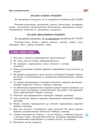 227
Просте ускладнене речення
ЗРАЗОК УСНОГО РОЗБОРУ
Не зрозумівши минулого, ми не зрозуміємо сьогодення (М. Ганді).
Речення розповідне, неокличне, просте, двоскладне, поширене,
повне, ускладнене відокремленою обставиною, вираженою дієпри-
слівниковим зворотом не зрозумівши минулого.
ЗРАЗОК ПИСЬМОВОГО РОЗБОРУ
Не зрозумівши минулого, ми не зрозуміємо сьогодення (М. Ганді).
Речення розп., неокл., просте, двоскл., пошир., повне, ускл.
відокрем. обст., вираж дієприсл. звор.
Я ЗНАЮ! Я ВМІЮ! Я МОЖУ!
1. Яка роль у мовленні відокремлених членів речення?
2. Які члени речення можуть відокремлюватись?
3. Як виділяють відокремлені члени речення в усному
мовленні?
4. Якими розділовими знаками відділяють відокремлені члени речення на
письмі?
5. Які бувають відокремлені члени речення за будовою? Наведіть прикла-
ди речень із непоширеними й поширеними відокремленими членами
речення.
6. Чи завжди відокремлюють поширені означення, виражені дієприкмет-
никовим зворотом? Поясніть. Наведіть приклади.
7. Чи обов’язково відокремлюють виражені прикметниками означення, що
стоять після означуваного слова-іменника? Що робить таке відокрем-
лення обов’язковим? Наведіть приклад.
8. Розкажіть про відокремлення прикладок. Наведіть приклади.
9. Чим найчастіше бувають виражені відокремлені обставини? Наведіть
приклади.
10. Якими словами приєднуються до речення відокремлені додатки?
Наведіть приклади.
11. Для чого слугують уточнювальні члени речення? Які члени речення
бувають уточнювальними найчастіше? Наведіть приклад.
12. Створіть висловлення «Родина — це вся Україна з глибоким корінням,
з високим гіллям». Використайте речення, ускладнені відокремленими
уточнювальними прикладками зі словами на ім’я, на прізвище.
13. Виконайте тестові завдання.
р у у
 