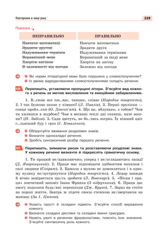 229
Повторення в кінці року
Підказка
НЕПРАВИЛЬНО ПРАВИЛЬНО
Навчати математиці
Зрадити другові
Надуживання термінів
Вправніший мене
Хворіти ангіною
В залежності від погоди
Навчати математики
Зрадити друга
Надуживання термінами
Вправніший за (від) мене
Хворіти на ангіну
Залежно від погоди
Які норми літературної мови було порушено у словосполученнях?
Із двома відредагованими словосполученнями складіть речення.
430 Перепишіть, уставляючи пропущені літери. З’ясуйте вид кожно-
го з речень за метою висловлення та емоційним забарвленням.
1. В..сною все ож..ває, танцює, співає (Народна творчість).
2. І так бузково пахне у кімнаті! (Л. Павлів). 3. Перші проліски —
сонця пробл..ски (О. Довгоп’ят). 4. Що це, яблунько, з тобою? Чом
ти хилишся в журбою? Чом в весняні теплі дні сохнеш, наче восе-
ни? (Н. Забіла). 5. Сади цвітуть, не бо..чись погроз. Їх ніжний цвіт
с..льніший бур і гроз (І. Коваленко).
Обґрунтуйте вживання розділових знаків.
Визначте односкладні речення.
Зробіть синтаксичний розбір першого речення.
431 Перепишіть, знімаючи риски та розставляючи розділові знаки.
У кожному реченні визначте й підкресліть граматичну основу.
1. Ти працюй не/вдивляючись уперед і не/оглядаючись назад!
(Д. Яворницький). 2. Праця має відповідати здібностям нахилам і
силі людини (Сократ). 3. Бджола з мухою не домовляться і в одно-
му вулику не/зустрінуться (Народна творчість). 4. Ледар завжди
й вічно заміряється що/сь зробити (Л. Вовенарг). 5. «Пісня і пра-
ця» поетичний заповіт Івана Франка (З підручника). 6. Праця дає
змогу подолати будь/які перешкоди (Дж. Бруно). 7. Зараз ви стоїте
на порозі життя. Завтра ж підете своєю стежкою не/звертаючи на
манівці (За І. Цюпою).
Укажіть прості й складені підмети. З’ясуйте спосіб вираження
кожного.
Визначте складені дієслівні та складені іменні присудки.
Назвіть ужиті в реченнях фразеологізми, поясніть їхнє значення.
З’ясуйте синтаксичну роль кожного.
 