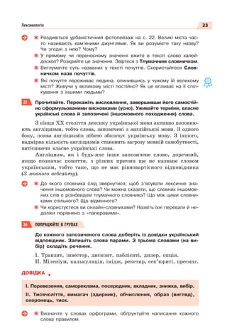 23
Лексикологія
Роздивіться урбаністичний фотопейзаж на с. 22. Великі міста час-
то називають кам’яними джунглями. Як ви розумієте таку назву?
Чи згодні з нею? Чому?
У прямому чи переносному значенні вжито в тексті слово калей-
доскоп? Розкрийте це значення. Звіртеся з Тлумачним словничком.
Витлумачте суть названих у тексті почуттів. Скористайтеся Слов-
ничком назв почуттів.
Які почуття переживає людина, опинившись у чужому їй великому
місті? Живучи у великому місті постійно? Як це впливає на її спіл-
кування з іншими людьми?
25 Прочитайте. Перекажіть висловлення, завершивши його самостій-
но сформульованими висновками (усно). Уживайте терміни, власне
українські слова й запозичені (іншомовного походження) слова.
З кінця XX століття лексику української мови активно поповню-
ють англіцизми, тобто слова, запозичені з англійської мови. З одного
боку, поява англіцизмів нібито збагачує українську мову. З іншого,
надмірна кількість англіцизмів становить загрозу мовній самобутності,
витісняючи власне українські слова.
Англіцизм, як і будь-яке інше запозичене слово, доречний,
якщо позначає поняття, з різних причин ще не назване словом
українським, тобто таке, що не має рівновартісного відповідника
(З мовного вебсайту).
До якого словника слід звернутися, щоб з’ясувати лексичне зна-
чення іншомовного слова? Чи можна сказати, що словник іншомов-
них слів є різнîвидом тлумачного словника? Що між цими словни-
ками спільного? Що відмінного?
Чи користуєтеся ви онлайн-словниками? Назвіть їхні переваги й не-
доліки порівняно з «паперовими».
26 ПОПРАЦЮЙТЕ В ГРУПАХ
До кожного запозиченого слова доберіть із довідки український
відповідник. Запишіть слова парами. З трьома словами (на ви-
бір) складіть речення.
І. Транзит, інвестор, дисконт, пабліситі, дилер, опція.
ІІ. Міленіум, калькуляція, імідж, рекетир, сек’юриті, пресинг.
ДОВІДКА
І. Перевезення, самореклама, посередник, вкладник, знижка, вибір.
ІІ. Тисячоліття, вимагач (здирник), обчислення, образ (вигляд),
охоронець, тиск.
Визначте у словах орфограми, обґрунтуйте написання кожного
слова правилом.
 