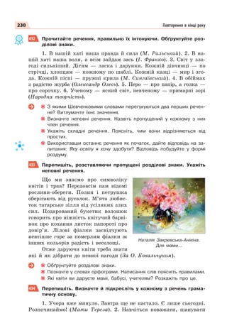 230 Повторення в кінці року
432 Прочитайте речення, правильно їх інтонуючи. Обґрунтуйте роз-
ділові знаки.
1. В нашій хаті наша правда й сила (М. Рильський). 2. В на-
шій хаті наша воля, а всім зайдам зась (І. Франко). 3. Світ у зла-
годі сильніший. Дітям — ласка і дарунки. Кожній дівчинці — по
стрічці, хлопцям — кожному по шаблі. Кожній казці — мир і зго-
да. Кожній пісні — пружні крила (М. Сингаївський). 4. В обіймах
з радістю журба (Олександр Олесь). 5. Перо — про папір, а голка —
про сорочку. 6. Ученому — ясний світ, невченому — примарні зорі
(Народна творчість).
З якими Шевченковими словами перегукуються два перших речен-
ня? Витлумачте їхнє значення.
Визначте неповні речення. Назвіть пропущений у кожному з них
член речення.
Укажіть складні речення. Поясніть, чим вони відрізняються від
простих.
Використавши останнє речення як початок, дайте відповідь на за-
питання: Яку освіту я хочу здобути? Відповідь побудуйте у формі
роздуму.
433 Перепишіть, розставляючи пропущені розділові знаки. Укажіть
неповні речення.
Що ми знаємо про символіку
квітів і трав? Передовсім нам відомі
рослини-обереги. Полин і петрушка
оберігають від русалок. М’ята любис-
ток татарське зілля від усіляких злих
сил. Подарований букетик волошок
говорить про ніжність квітучий барві-
нок про кохання листок папороті про
довір’я. Лілові фіалки засвідчують
невтішне горе за померлим фіалки ж
інших кольорів радість і веселощі.
Отже даруючи квіти треба знати
які й як дібрати до певної нагоди (За О. Ковальчуком).
Обґрунтуйте розділові знаки.
Позначте у словах орфограми. Написання слів поясніть правилами.
Які квіти ви даруєте мамі, бабусі, учителям? Розкажіть про це.
434 Перепишіть. Визначте й підкресліть у кожному з речень грама-
тичну основу.
1. Учора вже минуло. Завтра ще не настало. Є лише сьогодні.
Розпочинаймо! (Мати Тереза). 2. Навчіться поважати, шанувати
Наталія Закревська-Анікіна.
Для мами...
 