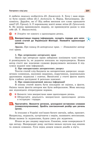 231
Повторення в кінці року
й любити людську особистість (О. Довженко). 3. Хочу і маю відва-
гу бути самим собою (Б.-І. Антонич). 4. Народ. Батьківщина. Ду-
ховність. Даруйте, ви є? Під небом високим хоч слово прокажете
нині? (П. Гірник). 5. У порожньому житті немає втіхи (Б. Грінченко).
6. Не можна принижувати людину, не принижуючи разом із нею
себе (Б. Т. Вашингтон).
З’ясуйте тип кожного з односкладних речень.
435 Використавши подану інформацію, складіть поради для напи-
сання статей до Української Вікіпедії. Уживайте односкладні
речення.
Зразок. Про повагу до авторських прав. — Поважайте автор-
ські права.
1. Про дотримання авторських прав
Закон про авторське право забороняє копіювати чужі тексти
й розміщувати їх, не додаючи посилань на першоджерела. Кожен
автор статті має власними словами формулювати висновки й під-
сумки наданої ним інформації.
2. Про використання авторитетних джерел
Тексти статей слід базувати на авторитетних джерелах: акаде-
мічних словниках, наукових виданнях, підручниках, національних
друкованих журналах і газетах. Висвітлені у статті факти мають
бути глибоко досліджені й ретельно пояснені.
3. Про енциклопедичний виклад інформації
В основу статей мають бути покладені не оцінки, а факти.
Оцінка таких фактів автором має бути нейтральною. Мова викладу
має відповідати літературним нормам.
Визначте типи використаних вами односкладних речень.
Обґрунтуйте доцільність використання односкладних речень
в інструкціях і порадах.
436 Прочитайте. Визначте речення, ускладнені вставними словами
(словосполученнями). Зробіть синтаксичний розбір цих речень
(усно).
Із птахами в Україні пов’язано багато звичаїв, забав, прикмет.
Наприклад, журавлів, зустрічаючи з вирію, називають веселиками.
Якщо назвеш їх журавлями, будеш увесь рік журитися.
Птахи не раз людину виручали. Скажімо, вони попереджали її
про негоду. Напередодні дощу ластівки низько шугали над землею
та ловили комашок. Гуси перед дощем ховали дзьоби в пір’я.
 