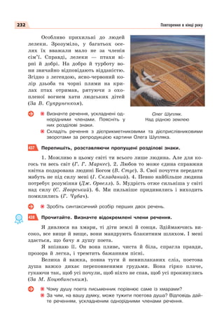 232 Повторення в кінці року
Особливо прихильні до людей
лелеки. Зрозуміло, у багатьох осе-
лях їх вважали мало не за членів
сім’ї. Справді, лелеки — птахи ві-
рні й добрі. На добро й турботу во-
ни звичайно відповідають відданістю.
Згідно з легендою, ясно-червоний ко-
лір дзьоба та чорні плями на кри-
лах птах отримав, рятуючи з охо-
пленої вогнем хати людських дітей
(За В. Супруненком).
Визначте речення, ускладнені од-
норідними членами. Поясніть у
них розділові знаки.
Складіть речення з дієприкметниковими та дієприслівниковими
зворотами за репродукцією картини Олега Шупляка.
437 Перепишіть, розставляючи пропущені розділові знаки.
1. Можливо в цьому світі ти всього лише людина. Але для ко-
гось ти весь світ (Г. Г. Маркес). 2. Любов то може єдина справжня
квітка подарована людині Богом (В. Стус). 3. Свої почуття передати
мабуть не під силу мені (І. Складаний). 4. Певно найбільше людина
потребує розуміння (Дж. Орвелл). 5. Мудрість отже сильніша у світі
над силу (С. Яворський). 6. Ми пильніше придивились і виходить
помилились (Г. Чубач).
Зробіть синтаксичний розбір перших двох речень.
438 Прочитайте. Визначте відокремлені члени речення.
Я дивлюся на хмари, ті діти землі й сонця. Здіймаючись ви-
соко, все вище й вище, вони мандрують блакитним шляхом. І мені
здається, що бачу я душу поета.
Я впізнаю її. Он вона пливе, чиста й біла, спрагла правди,
прозора й легка, і тремтить бажанням пісні.
Велика й важка, повна туги й невиплаканих сліз, поетова
душа важко дихає переповненими грудьми. Вона гірко плаче,
гукаючи так, щоб усі почули, щоб ніхто не спав, щоб усі прокинулись
(За М. Коцюбинським).
Чому душу поета письменник порівнює саме із хмарами?
За чим, на вашу думку, може тужити поетова душа? Відповідь дай-
те реченням, ускладненим однорідними членами речення.
Олег Шупляк.
Над рідною землею
 