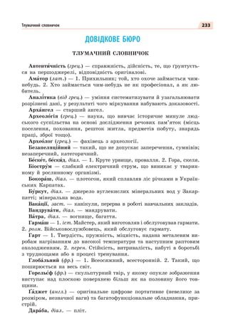 233
Тлумачний словничок
ДОВІДКОВЕ БЮРО
ТЛУМАЧНИЙ СЛОВНИЧОК
Автентèчність (грец.) — справжність, дійсність, те, що ґрунтуєть-
ся на першоджерелі, відповідність оригіналові.
Амàтор (лат.) — 1. Прихильник; той, хто охоче займається чим-
небудь. 2. Хто займається чим-небудь не як професіонал, а як лю-
битель.
Анал³тика (від грец.) — уміння систематизувати й узагальнювати
розрізнені дані, у результаті чого міркування набувають доказовості.
Архàнгел — старший ангел.
Археолîгія (грец.) — наука, що вивчає історичне минуле люд-
ського суспільства на основі дослідження речових пам’яток (місць
поселення, поховання, решток житла, предметів побуту, знарядь
праці, зброї тощо).
Археîлог (грец.) — фахівець з археології.
Безапеляц³йний — такий, що не допускає заперечення, сумнівів;
незаперечний, категоричний.
Бåскåт, бåскèд, діал. — 1. Круте урвище, провалля. 2. Гора, скеля.
Біострóм — слабкий електричний струм, що виникає у тварин-
ному й рослинному організмі.
Бокорàш, діал. — плотогон, який сплавляв ліс річками в Україн-
ських Карпатах.
Бóркут, діал. — джерело вуглекислих мінеральних вод у Закар-
патті; мінеральна вода.
Вакàції, заст. — канікули, перерва в роботі навчальних закладів.
Вандрувàти, діал. — мандрувати.
Вàтра, діал. — вогнище, багаття.
Гармàш — 1. іст. Майстер, який виготовляв і обслуговував гармати.
2. розм. Військовослужбовець, який обслуговує гармату.
Гарт — 1. Твердість, пружність, міцність, надана металевим ви-
робам нагріванням до високої температури та наступним раптовим
охолодженням. 2. перен. Стійкість, витривалість, набуті в боротьбі
з труднощами або в процесі тренування.
Глобàльний (фр.) — 1. Всеосяжний, всесторонній. 2. Такий, що
поширюється на весь світ.
Горельºф (фр.) — скульптурний твір, у якому опукле зображення
виступає над плоскою поверхнею більш як на половину його тов-
щини.
Ґàджет (англ.) — оригінальне цифрове портативне (невелике за
розміром, незначної ваги) та багатофункціональне обладнання, при-
стрій.
Дарàба, діал. — пліт.
 