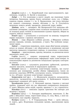 234 Довідкове бюро
Депрåсія (лат.) — 1. Хворобливий стан приголомшеності, при-
гнічення, скорботи. 2. Застій в економіці.
Добрî — 1. Усе позитивне в житті людей, що відповідає їхнім
інтересам, бажанням, мріям; благо; антоніми: лихо, зло. /
/ Добра,
корисна справа, вчинок і т. ін. 2. Задоволення, яке хтось відчуває
від певного становища, певних обставин т. ін. 3. Сукупність
належних комусь речей, предметів, цінностей тощо; майно.
Дîвбиш, заст. — литаврист. На Запорозькій Січі завідував вій-
ськовими литаврами, ударами яких скликали запорожців на загаль-
ні козацькі ради; стежив за виконанням судових вироків, збирав на
користь війська податки.
Етикåт (фр.) — установлені в суспільстві чи певному товаристві
норми поведінки і правила ввічливості.
Жнивà — пора збирання хлібних рослин. /
/ Збирання хлібних
рослин серпами, косами, машинами. /
/ перен. Час особливо напру-
женої праці.
Звèчаї — стереотипи поведінки, яких люди обов’язково дотриму-
ються за певних обставин і які зберігаються в незмінному вигляді
протягом тривалого історичного періоду, із покоління в покоління.
Знарÿддя — пристосування, прилад, механізм, за допомогою якого
виконують певну дію.
І-мåйл (англ.) — широко поширений серед користувачів
комп’ютерів спосіб пересилання інформації через комп’ютерні та
комунікаційні мережі за допомогою спеціальних програм; електрон-
на пошта.
Інтелåкт (лат.) — сукупність розумових здібностей, здатність
людини мислити, визначати й вирішувати проблеми.
Інтернåт (англ.) — всесвітня комп’ютерна мережа, що слугує
основою для поширених засобів обміну інформацією, таких як
всесвітня павутина (WWW), електронна пошта, інтернет-телефонія
та ін.; об’єднує численні комп’ютерні підмережі.
Інтригувàти (від фр.) — 1. Збуджувати цікавість загадковістю,
неясністю, таємничістю; зацікавлювати. 2. Здійснювати інтриги
(приховані зловмисні дії) проти когось.
Калейдоскîп (грец.) — 1. Оптичний прилад, іграшка у вигляді
трубки, усередині якої під час обертання утворюються візерунки.
2. перен. Швидка зміна подій, картин, вражень і т. ін.; строкатість.
Каплèця (пол.) — невелика церква християн без вівтаря для
молитов і відправ.
Керàміка (грец.) — 1. Гончарне виробництво, мистецтво. 2. Ви-
роби з обпаленої глини, череп’яний посуд. 3. спец. Маса, з якої ви-
готовляють такі вироби; теракота.
Когîрта (лат.) — 1. У Стародавньому Римі — загін війська.
2. перен., уроч. Згуртована спільними ідеями, прагненнями група
людей.
 