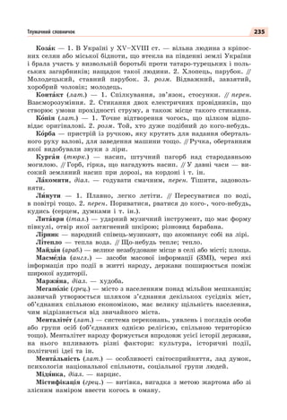 235
Тлумачний словничок
Козàк — 1. В Україні у XV–XVIII ст. — вільна людина з кріпос-
них селян або міської бідноти, що втекла на південні землі України
і брала участь у визвольній боротьбі проти татаро-турецьких і поль-
ських загарбників; нащадок такої людини. 2. Хлопець, парубок. /
/
Молодецький, ставний парубок. 3. розм. Відважний, завзятий,
хоробрий чоловік; молодець.
Контàкт (лат.) — 1. Спілкування, зв’язок, стосунки. /
/ перен.
Взаєморозуміння. 2. Стикання двох електричних провідників, що
створює умови прохідності струму, а також місце такого стикання.
Кîпія (лат.) — 1. Точне відтворення чогось, що цілком відпо-
відає оригіналові. 2. розм. Той, хто дуже подібний до кого-небудь.
Кîрба — пристрій із ручкою, яку крутять для надання оберталь-
ного руху валові, для заведення машини тощо. /
/Ручка, обертанням
якої видобували звуки з ліри.
Кургàн (тюрк.) — насип, штучний пагорб над стародавньою
могилою. /
/ Горб, гірка, що нагадують насип. /
/ У давні часи — ви-
сокий земляний насип при дорозі, на кордоні і т. ін.
Лàкомити, діал. — годувати смачним, перен. Тішити, задоволь-
няти.
Лèнути — 1. Плавно, легко летіти. /
/ Пересуватися по воді,
в повітрі тощо. 2. перен. Пориватися, рватися до кого-, чого-небудь,
кудись (серцем, думками і т. ін.).
Литàври (італ.) — ударний музичний інструмент, що має форму
півкулі, отвір якої затягнений шкірою; різновид барабана.
Л³рник — народний співець-музикант, що акомпанує собі на лірі.
Л³тепло — тепла вода. /
/ Що-небудь тепле; тепло.
Майдàн (араб.) — велике незабудоване місце в селі або місті; площа.
Масмåдіа (англ.) — засоби масової інформації (ЗМІ), через які
інформація про події в житті народу, держави поширюється поміж
широкої аудиторії.
Маржèна, діал. — худоба.
Мегапîліс (грец.) — місто з населенням понад мільйон мешканців;
зазвичай утворюється шляхом з’єднання декількох сусідніх міст,
об’єднаних спільною економікою, має велику щільність населення,
чим відрізняється від звичайного міста.
Менталітåт (лат.) — система переконань, уявлень і поглядів особи
або групи осіб (об’єднаних однією релігією, спільною територією
тощо). Менталітет народу формується впродовж усієї історії держави,
на нього впливають різні фактори: культура, історичні події,
політичні ідеї та ін.
Ментàльність (лат.) — особливості світосприйняття, лад думок,
психологія національної спільноти, соціальної групи людей.
Мідÿнка, діал. — нарцис.
Містифікація (грец.) — витівка, вигадка з метою жартома або зі
злісним наміром ввести когось в оману.
 