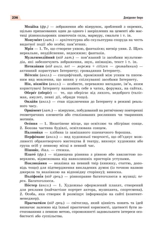 236 Довідкове бюро
Мозàїка (фр.) — зображення або візерунок, зроблений з окремих,
щільно припасованих один до одного і закріплених на цементі або мас-
тиці різнокольорових шматочків скла, мармуру, смальти і т. ін.
Монумåнт (лат.) — архітектурна або скульптурна споруда на честь
видатної події або особи; пам’ятник.
Мр³я — 1. Те, що створене уявою, фантазією; витвір уяви. 2. Щось
нереальне, нездійсненне, недосяжне; фантазія.
Мультимед³йний (від лат.) — пов’язаний із засобами мультиме-
діа, які забезпечують зображення, звук, анімацію, текст і т. ін.
Нетизÿнин (від англ. net — мережа + citizen — громадянин) —
активний користувач Інтернету; громадянин Інтернету.
Нåтспік (англ.) — специфічний, проміжний між усним та писем-
ним вид мовлення, що виник у спілкуванні засобами Інтернету.
Нік, нікнåйм (англ.) — особисте, переважно вигадане, ім’я, яким
користувачі Інтернету називають себе в чатах, форумах, на сайтах.
Оберåг (оберіг) — те, що оберігає від лихого, недоброго (таліс-
ман, амулет, певні дії, обряди тощо).
Онлàйн (англ.) — стан підключення до Інтернету в режимі реаль-
ного часу.
Орнàмент (лат.) — візерунок, побудований на ритмічному повторенні
геометричних елементів або стилізованих рослинних чи тваринних
мотивів.
Осîння — 1. Незатінене місце, що освітлює та обігріває сонце.
2. Бокова частина будівлі, освітлювана сонцем.
Палянèця — хлібина із замішаного пшеничного борошна.
Перфîманс (англ.) — вид художньої творчості, що об’єднує мож-
ливості образотворчого мистецтва й театру, виконує художник або
група осіб у певному місці в певний час.
Пішнèк, діал. — стежка.
Платî (фр.) — підвищена рівнина з рівною або хвилястою по-
верхнею, відмежована від навколишніх просторів уступами.
Покликàння — вказівка на певний твір (книжку, статтю, допо-
відь тощо) для підтвердження викладених думок (із точною назвою
джерела та вказівкою на відповідну сторінку); виноска.
Поліфон³я (від грец.) — рівноправне багатоголосся в музиці; пе-
рен. Багатоголосся.
Пîстер (англ.) — 1. Художньо оформлений плакат, створений
для реклами (найчастіше портрет актора, музиканта, спортсмена).
2. Особа, яка створює й розміщує інформацію на сайті (контент-
менеджер).
Прагматèзм (від грец.) — світогляд, який цінність понять та ідей
визначає залежно від їхньої практичної корисності, здатності бути за-
стосованими з певною метою, спроможності задовольнити інтереси осо-
бистості або суспільства.
 