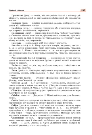 237
Тлумачний словничок
Прагмàтик (грец.) — особа, яка все робить тільки з погляду до-
цільності, вигоди, якій не притаманні необмірковані або романтичні
вчинки.
Прèнцип (лат.) — вихідне положення, засада, особливість ство-
рення або здійснення чогось.
Проблåма (грец.) — складне теоретичне або практичне питання,
що потребує дослідження, вирішення.
Пропагàнда (лат.) — поширення й постійне, глибоке та детальне
роз’яснення певних політичних, філософських, наукових, художніх
і ін. поглядів та ідей із метою їх упровадження в суспільну свідо-
мість; агітація, популяризація.
Прîскура — ритуальний хліб для обряду причастя.
Реклàма (лат.) — 1. Популяризація товарів, видовищ, послуг і
т. ін. з метою привернути увагу покупців, споживачів, глядачів,
замовників. 2. Плакат, оголошення і т. ін., що використовують як
засіб привертання уваги покупців, споживачів, глядачів, замовників
і т. ін.
Реконстрóкція (лат.) історична — максимально точне відтво-
рення за залишками чи описами будівель, речей певної історичної
епохи та регіону.
Рел³квія (лат.) — річ, яку особливо шанують і зберігають як
пам’ять про минуле.
Ритм (грец.) — рівномірне чергування впорядкованих елементів
(звукових, мовних, зображальних і т. ін.), тих чи інших процесів
і явищ.
Саунд-трåк (англ.) — музичне оформлення кінофільму, мульт-
фільму, комп’ютерної гри тощо.
Сегмåнт (грец.) — 1. У математиці — частина кола, обмежена ду-
гою та хордою, а також частина кулі. /
/Фігура, предмет або частина
площі такої форми. 2. Одна з частин цілого, одна з його ділянок.
Сåлфі (англ.) — фотоавтопортрет, зроблений за допомогою камери
смартфону чи веб-камери.
Свічàдо, заст. — 1. Дзеркало. 2. Підвісний свічник для багатьох
свічок.
Скайп (англ.) — програма для безпосереднього спілкування з ви-
користанням веб-камери та обміну файлами через Інтернет.
Ск³фи (грец.) — племена, які населяли південну частину тери-
торії сучасної України в І тисячолітті до н. е. — на початку І
тисячоліття н. е. Основні заняття — скотарство, землеробство, тор-
гівля; скіфи — творці оригінального мистецтва. Погляди сучасних
науковців стосовно скіфів суттєво відрізняються.
Соціалізàція (від лат.) — процес засвоєння людиною певної системи
знань, навичок, норм і цінностей, необхідних для життя в суспільстві.
Стезÿ — 1. заст. Стежка. 2. перен. Життєвий шлях, напрям ді-
яльності, розвитку кого-, чого-небудь.
 