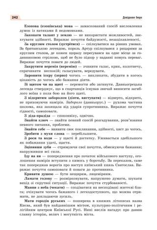 242 Довідкове бюро
Езопова (езопівська) мова — замаскований спосіб висловлення
думок із натяками й недомовками.
Закопати талант у землю — не використати можливостей, зне-
хтувати здібності. Виражає почуття байдужості, незацікавленості.
За круглим столом (зустрітися) — спілкуватися на рівних умовах.
За британською легендою, король Артур спілкувався з рицарями за
круглим столом, де кожен щоразу пересувався на одне місце за го-
динниковою стрілкою, щоб не було підозр у наданні комусь переваг.
Виражає почуття поваги до людей.
Закрутити веремія (веремію) — зчинити галас, крик, колотнечу,
спричиняти неспокій; галасувати, вередувати.
Заронити іскру (зерно) чогось — викликати, збудити в когось
цікавість до чогось або бажання діяти.
Зі щитом чи на щиті — перемогти або загинути. Давньогрецька
легенда стверджує, що в спартанців існував звичай виносити загиб-
лого воїна з поля бою на його щиті.
З відкритим заборолом (діяти, виступати) — відверто, відкрито,
не приховуючи намірів. Забороло (давньорус.) — рухома частина
шолома, яка захищала від ударів супротивника. Виражає почуття
гідності, самоповаги.
З діда-прадіда — споконвіку, одвічно.
Знайти ключ — знайти певний спосіб розгадування, розв’язання
певного питання, проблеми.
Знайти себе — виявити своє покликання, здібності, хист до чогось.
Зробити з мухи слона — перебільшити.
З роси та води — у щасті й достатку. Уживається здебільшого
як побажання удачі, щастя.
Зціпивши зуби — стримуючи свої почуття, обмежуючи бажання;
напруживши всі сили.
Іду на ви — попередження про початок військового наступу, ого-
лошення намірів вступити з кимось у боротьбу. За переказом, саме
так попереджав ворогів про наступ київський князь Святослав. Ви-
ражає почуття самоповаги й поваги до противника.
Кривити душею — бути нещирим, лицемірним.
Ламати голову — розмірковувати, напружено думати, шукати
вихід зі скрутної ситуації. Виражає почуття стурбованості.
Манни з неба (чекати) — сподіватися на несподівані життєві бла-
га; очікувати чогось бажаного і легкодоступного, що можна отри-
мати, не докладаючи зусиль.
Мати городів руських — поширена в княжих літописах назва
Києва, який був найдавнішим містом, культурно-політичним і ре-
лігійним центром Київської Русі. Нині вислів нагадує про давню
славну історію, велич і могутність міста.
 