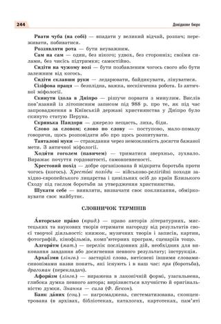 244 Довідкове бюро
Рвати чуба (на собі) — впадати у великий відчай, розпач; пере-
живати, побиватися.
Роззявляти рота — бути неуважним.
Сам на сам — один, без нікого; удвох, без сторонніх; своїми си-
лами, без чиєїсь підтримки; самостійно.
Сидіти на чужому возі — бути позбавленим чогось свого або бути
залежним від когось.
Сидіти склавши руки — ледарювати, байдикувати, лінуватися.
Сізіфова праця — безплідна, важка, нескінченна робота. Із антич-
ної міфології.
Скинути ідола в Дніпро — рішуче порвати з минулим. Вислів
пов’язаний із літописним записом під 988 р. про те, як під час
запровадження в Київській державі християнства у Дніпро було
скинуто статую Перуна.
Скринька Пандори — джерело нещасть, лиха, біди.
Слово за словом; слово по слову — поступово, мало-помалу
говорячи, щось розповідати або про щось розпитувати.
Танталові муки — страждання через неможливість досягти бажаної
мети. З античної міфології.
Ходèти гоголем (павичем) — триматися зверхньо, зухвало.
Виражає почуття гордовитості, самовпевненості.
Хрестовий похід — добре організована й відкрита боротьба проти
чогось (когось). Хрестîві похîди — військово-релігійні походи за-
хідно-європейського лицарства і цивільних осіб до країн Близького
Сходу під гаслом боротьби за утвердження християнства.
Шукати себе — виявляти, визначати своє покликання, обмірко-
вувати своє майбутнє.
СЛОВНИЧОК ТЕРМІНІВ
Àвторське прàво (юрид.) — право авторів літературних, мис-
тецьких та наукових творів отримати нагороду від результатів сво-
єї творчої діяльності: книжок, музичних творів і записів, картин,
фотографій, кінофільмів, комп’ютерних програм, сценаріїв тощо.
Алгорèтм (мат.) — перелік послідовних дій, необхідних для ви-
конання завдання або досягнення певного результату; інструкція.
Арха¿зми (лінгв.) — застарілі слова, витіснені іншими словами-
синонімами назви понять, які існують і в наш час: пря (боротьба),
драгоман (перекладач).
Афорèзм (лінгв.) — виражена в лаконічній формі, узагальнена,
глибока думка певного автора; вирізняється влучністю й оригіналь-
ністю думки. Знання — сила (Ф. Бекон).
Банк дàних (соц.) — нагромаджена, систематизована, сконцен-
трована (в архівах, бібліотеках, каталогах, картотеках, пам’яті
 