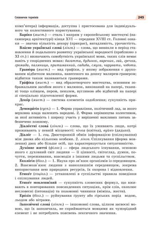 245
Словничок термінів
комп’ютера) інформація, доступна і пристосована для індивідуаль-
ного чи колективного користування.
Барîко (мист.) — стиль і напрям у європейському мистецтві (на-
самперед архітектурі) кінця XVI — середини XVIII ст. Головні озна-
ки — значна кількість декору (прикрас), вигадливість, урочистість.
Влàсне укра¿нські словà (лінгв.) — слова, що виникли в період ста-
новлення й подальшого розвитку української народності (приблизно з
ХІ ст.) і визначають самобутність української мови, таких слів немає
навіть у споріднених мовах: багаття, будинок, вареник, гай, гречка,
громада, паляниця, притаманний, садиба, смуга, чарувати, чоботи.
Гравþра (мист.) — вид графіки, у якому зображення є друко-
ваним відбитком малюнка, нанесеного на дошку малярем-гравером;
відбитки також називаються гравюрами.
Грàфіка (мист.) — вид образотворчого мистецтва, основним зо-
бражальним засобом якого є малюнок, виконаний на папері, ткани-
ні тощо олівцем, пером, пензлем, вуглиною або відбитий на папері
зі спеціально підготовленої форми.
Декîр (мист.) — система елементів оздоблення; сукупність при-
крас.
Демокрàтія (сусп.) — 1. Форма управління, політичний лад, за якого
верховна влада належить народові. 2. Форма керівництва колективом,
за якої активність і широку участь у вирішенні важливих питань за-
безпечено кожному.
Діалåктні словà (лінгв.) — слова, що їх уживають люди, котрі
проживають у певній місцевості: чічка (квітка), вуйко (дядько).
Діалîг — 1. соц. Двосторонній обмін інформацією (спілкування)
між двома або кількома особами. 2. лінгв. Спілкування (форма мов-
лення) двох або більше осіб, що характеризується ситуативністю.
Духîвне життÿ (філос.) — сфера людського існування, основою
якого є духовний світ людини — її цінності, світогляд, думки, по-
чуття, переживання, взаємодія з іншими людьми та суспільством.
Еколîгія (біол.) — 1. Наука про зв’язок організмів із середовищем.
2. Взаємозв'язок людини з навколишнім середовищем, зокрема
використання нею природних ресурсів, їх охорона і відновлення.
Етикåт (соціол.) — установлені в суспільстві правила поведінки
і спілкування людей.
Етикåт мовленнºвий — сукупність словесних формул, що вжи-
вають в повторюваних повсякденних ситуаціях, крім слів, охоплює
несловесні (інтонація) та позамовні чинники (міміка, жести).
Ерîзія (біол.) — руйнування ґрунту або гірських порід водою,
льодом або вітрами.
Запозèчені словà (лінгв.) — іншомовні слова, цілком засвоєні мо-
вою, що їх запозичила, не сприймаються мовцями як чужорідний
елемент і не потребують пояснень лексичного значення.
 