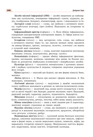 246 Довідкове бюро
Зàсоби мàсової інформàції (ЗМІ) — засоби звернення до найшир-
ших мас суспільства, поширення інформації: газети, журнали, ра-
діо, телебачення, Інтернет, кінематограф, звуко- і відеозаписи та ін.
Застар³лі словà (лінгв.) — слова, що вийшли з активного вжит-
ку: скудельник (гончар), сіреч (тобто). Поділяють на історизми та
архаїзми.
Інформац³йний прîстір (інформ.) — 1. Поле обміну інформацією,
створюване використанням електронних мереж. 2. Сфера життя сус-
пільства, створювана ЗМІ.
Історèзми (лінгв.) — вид застарілих слів, слова, що вийшли
з активного вжитку через те, що зникли названі ними предмети
чи явища (боярин, кріпак, панщина, волость, земство) і не мають
у сучасній мові синонімів.
Кнèжна лåксика (лінгв.) — слова, властиві передовсім писемному
мовленню: істина, меценатство, фактор, синтез.
Комунікàція (інформ.) — процес обміну інформацією: фактами,
ідеями, поглядами, досвідом, емоціями між двома чи більше осо-
бами за допомогою вербальних (словесних) і невербальних засобів.
Культóра (філос.) — сукупність матеріальних і духовних ціннос-
тей і надбань суспільства й людини, створених людством упродовж
його історії.
Кóпол (архіт.) — опуклий дах будівлі, що має форму півкулі; баня,
маківка.
Лîгіка (філос.) — 1. Наука про закони і форми мислення. 2. Хід
міркувань, умовиводів.
Лог³чний нàголос (лінгв.) — виділення у вимîві посиленням
голосу найбільш важливого в реченні за змістом (ключового) слова.
Мажîр (мист.) — музичний лад, акорд якого складається з вели-
кої та малої терцій і має бадьоре, радісне звучання; перен. Бадьорий,
радісний настрій, характер; радість, піднесеність, бадьорість.
Мîвлення (лінгв.) — спілкування за допомогою мовних засобів
(слів, словосполучень, речень, текстів), тобто мови; мовна діяльність.
Мîвна повед³нка (лінгв.) — вияв у мові людини рис її характеру,
життєвої позиції, ставлення до інших людей.
Наукîва лåксика (лінгв.) — слова, що вживають в науковій літе-
ратурі та в мовленні науковців: експеримент, аргумент, однорідний
член речення, клітина, радіус.
Націонàльна пàм’ять (іст.) — сукупний досвід багатьох поколінь
народу, уявлення національної спільноти про своє минуле, зафіксо-
ване в формі знань, а також моральних оцінок, символів, міфів, що
виражають історичні цінності народу. Національну пам’ять форму-
ють підручники, місця пам’яті, історичний календар.
 