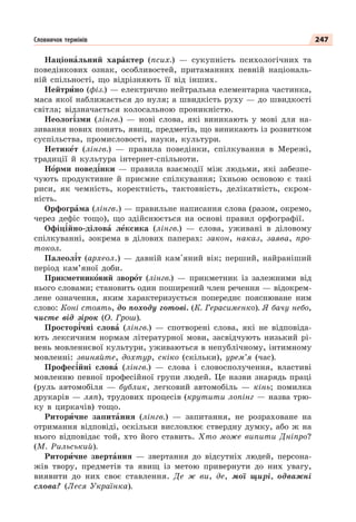 247
Словничок термінів
Націонàльний харàктер (псих.) — сукупність психологічних та
поведінкових ознак, особливостей, притаманних певній національ-
ній спільності, що відрізняють її від інших.
Нейтрèно (фіз.) — електрично нейтральна елементарна частинка,
маса якої наближається до нуля; а швидкість руху — до швидкості
світла; відзначається колосальною проникністю.
Неолог³зми (лінгв.) — нові слова, які виникають у мові для на-
зивання нових понять, явищ, предметів, що виникають із розвитком
суспільства, промисловості, науки, культури.
Нетикåт (лінгв.) — правила поведінки, спілкування в Мережі,
традиції й культура інтернет-спільноти.
Нîрми повед³нки — правила взаємодії між людьми, які забезпе-
чують продуктивне й приємне спілкування; їхньою основою є такі
риси, як чемність, коректність, тактовність, делікатність, скром-
ність.
Орфогрàма (лінгв.) — правильне написання слова (разом, окремо,
через дефіс тощо), що здійснюється на основі правил орфографії.
Офіц³йно-діловà лåксика (лінгв.) — слова, уживані в діловому
спілкуванні, зокрема в ділових паперах: закон, наказ, заява, про-
токол.
Палеол³т (археол.) — давній кам'яний вік; перший, найраніший
період кам’яної доби.
Прикметникîвий зворîт (лінгв.) — прикметник із залежними від
нього словами; становить один поширений член речення — відокрем-
лене означення, яким характеризується попереднє пояснюване ним
слово: Коні стоять, до походу готові. (К. Герасименко). Я бачу небо,
чисте від зірок (О. Грош).
Простор³чні словà (лінгв.) — спотворені слова, які не відповіда-
ють лексичним нормам літературної мови, засвідчують низький рі-
вень мовленнєвої культури, уживаються в непублічному, інтимному
мовленні: звиняйте, дохтур, скіко (скільки), урем’я (час).
Профес³йні словà (лінгв.) — слова і словосполучення, властиві
мовленню певної професійної групи людей. Це назви знарядь праці
(руль автомобіля — бублик, легковий автомобіль — кінь; помилка
друкарів — ляп), трудових процесів (крутити лопінг — назва трю-
ку в циркачів) тощо.
Риторèчне запитàння (лінгв.) — запитання, не розраховане на
отримання відповіді, оскільки висловлює ствердну думку, або ж на
нього відповідає той, хто його ставить. Хто може випити Дніпро?
(М. Рильський).
Риторèчне звертàння — звертання до відсутніх людей, персона-
жів твору, предметів та явищ із метою привернути до них увагу,
виявити до них своє ставлення. Де ж ви, де, мої щирі, одважні
слова? (Леся Українка).
 