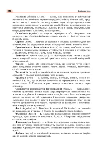 248 Довідкове бюро
Розмîвна лåксика (лінгв.) — слова, які вживають у побутовому
мовленні і які особливо виразно передають оцінку мовцем осіб, пред-
метів, явищ і почуттів; не порушуючи норм літературного слово-
вживання, вони надають мовленню неофіційного, невимушеного ха-
рактеру.: мобілка, мінералка, вибити (чек у касі), відфутболити
(переадресувати), смакота, байдикувати.
Склеп³ння (архіт.) — опукле перекриття або покриття, що
з’єднує стіни, підпори будівель, споруд, мостів і т. ін.; опукла стеля
(брами), арка.
Сóржик (лінгв.) — штучне об’єднання в мовленні елементів двох або
кількох мов без додержання норм літературної мови; нечиста мова.
Сусп³льно-політèчна лåксика (лінгв.) — слова, пов’язані з полі-
тичним і громадським життям суспільства і людини в суспільстві:
Парламент, Верховна Рада, Рада Європи, вибори.
Темпорèтм життя (психол.) — повторюваність певних подій,
явищ, ситуацій через однакові проміжки часу, у певній очікуваній
послідовності.
Тåрмін — слово або словосполучення, що означає чітко окрес-
лене спеціальне поняття певної галузі науки, техніки, мистецтва,
суспільного життя тощо.
Технолîгія (техн.) — послідовність виконання окремих трудових
операцій у процесі виробництва чого-небудь.
Традèція (іст.) — 1. Досвід, звичаї, погляди, смаки, норми по-
ведінки і т. ін., що склалися історично й передаються з покоління
в покоління. 2. Усталена норма, манера поведінки, погляд, пере-
конання.
Сусп³льство споживàцтва (споживàння) (соціол). — суспільство,
система цінностей членів якого характеризується невгамовним ба-
жанням придбання й використання матеріальних благ, що виходить
далеко за межі потреб існування і шкодить духовним інтересам.
Уявлення про особисте щастя і досягнення життєвих благ члени
такого суспільства пов’язують передовсім із купівлею і споживан-
ням матеріальних цінностей.
Фасàд (архіт.) — 1. Зовнішній, лицьовий бік будівлі, що звичай-
но виходить на вулицю. /
/ Кожен із зовнішніх боків будівлі.
Філосîфія (філос.) — 1. Наука про найзагальніші закони розвитку
природи, суспільства та мислення. 2. розм. Абстрактні міркування
стосовно чого-небудь.
Фразеолог³зм (лінгв.) — стійке, відтворюване словосполучення,
яке має усталену (незмінну) форму і, подібно до слова, означає одне
поняття. Фразеологізми надають мовленню виразності та експресив-
ності.
Фрåска (мист.) — настінний живопис, картина, написана фарба-
ми по свіжій вогкій штукатурці.
 