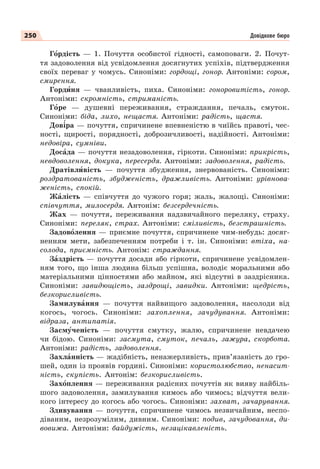 250
Гîрдість — 1. Почуття особистої гідності, самоповаги. 2. Почут-
тя задоволення від усвідомлення досягнутих успіхів, підтвердження
своїх переваг у чомусь. Синоніми: гордощі, гонор. Антоніми: сором,
смирення.
Гордèня — чванливість, пиха. Синоніми: гоноровитість, гонор.
Антоніми: скромність, стриманість.
Гîре — душевні переживання, страждання, печаль, смуток.
Синоніми: біда, лихо, нещастя. Антоніми: радість, щастя.
Дов³ра — почуття, спричинене впевненістю в чиїйсь правоті, чес-
ності, щирості, порядності, доброзичливості, надійності. Антоніми:
недовіра, сумніви.
Досàда — почуття незадоволення, гіркоти. Синоніми: прикрість,
невдоволення, докука, пересердя. Антоніми: задоволення, радість.
Дратівлèвість — почуття збудження, знервованість. Синоніми:
роздратованість, збудженість, дражливість. Антоніми: урівнова-
женість, спокій.
Жàлість — співчуття до чужого горя; жаль, жалощі. Синоніми:
співчуття, милосердя. Антонім: безсердечність.
Жах — почуття, переживання надзвичайного переляку, страху.
Синоніми: переляк, страх. Антоніми: сміливість, безстрашність.
Задовîлення — приємне почуття, спричинене чим-небудь: досяг-
ненням мети, забезпеченням потреби і т. ін. Синоніми: втіха, на-
солода, приємність. Антонім: страждання.
Зàздрість — почуття досади або гіркоти, спричинене усвідомлен-
ням того, що інша людина більш успішна, володіє моральними або
матеріальними цінностями або майном, які відсутні в заздрісника.
Синоніми: завидющість, заздрощі, завидки. Антоніми: щедрість,
безкорисливість.
Замилувàння — почуття найвищого задоволення, насолоди від
когось, чогось. Синоніми: захоплення, зачудування. Антоніми:
відраза, антипатія.
Засмóченість — почуття смутку, жалю, спричинене невдачею
чи бідою. Синоніми: засмута, смуток, печаль, зажура, скорбота.
Антоніми: радість, задоволення.
Захлàнність — жадібність, ненажерливість, прив’язаність до гро-
шей, один із проявів гордині. Синоніми: користолюбство, ненасит-
ність, скупість. Антонім: безкорисливість.
Захîплення — переживання радісних почуттів як вияву найбіль-
шого задоволення, замилування кимось або чимось; відчуття вели-
кого інтересу до когось або чогось. Синоніми: захват, зачарування.
Здивування — почуття, спричинене чимось незвичайним, неспо-
діваним, незрозумілим, дивним. Синоніми: подив, зачудовання, ди-
вовижа. Антоніми: байдужість, незацікавленість.
Довідкове бюро
 